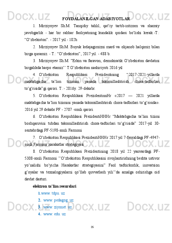 FOYDALANILGAN ADABIYOTLAR
1. Mirziyoyev   Sh.M.   Tanqidiy   tahlil,   qat’iy   tartib-intizom   va   shaxsiy
javobgarlik   -   har   bir   rahbar   faoliyatining   kundalik   qoidasi   bo‘lishi   kerak.-T.:
“O‘zbekiston”. - 2017 yil.- 102b.
2. Mirziyoyev  Sh.M.  Buyuk   kelajagimizni   mard  va  olijanob  halqimiz  bilan
birga quramiz. - T.: “O‘zbekiston”, 2017 yil. - 488 b.
3. Mirziyoyev   Sh.M.   ”Erkin   va   faravon,   demokiratik   O’zbekiston   davlatini
birgalikda barpo etamiz’’ T.O’zbekiston nashiriyoti 2016 yil
4. O‘zbekiston   Respublikasi   Prezidentining   “2017-2021-yillarda
maktabgacha   ta’lim   tizimini   yanada   takomillashtirish   chora-tadbirlari
to‘g‘risida”gi qarori. T.:- 2016y. 29-dekabr.
5. O‘zbekiston   Respublikasi   PrezidentinnHr   «2017   —   2021   yillarda
maktabgacha ta’lim tizimini yanada takomillashtirish chora-tadbirlari to‘g‘risida».
2016 yil 29 dekabr PF - 2707 -sonli qarori.
6. O‘zbekiston   Respublikasi   PrezidentiHHHr   “Maktabgacha   ta’lim   tizimi
boshqaruvini   tubdan   takomillashtirish   chora-tadbirlari   to‘g‘risida”   2017-yil   30-
sentabrdagi PF-5198-sonli Farmoni
7. O’zbekiston Respublikasi PrezidentiHHHr 2017 yil 7-fevraldagi PF-4947-
sonli Farmoni xarakatlar strategiyasi
8. O‘zbekiston   Respublikasi   Prezidentining   2018   yil   22   yanvardagi   PF-
5308-sonli Farmoni ’’O’zbekiston Respublikasini  rivojlantirishning beshta ustivor
yo’nalishi   bo’yicha   Harakatlar   strategiyasini”   Faol   tadbirkorlik,   inovatsion
g’oyalar   va   texnalogiyalarni   qo’llab   quvvatlash   yili’’da   amalga   oshirishga   oid
davlat dasturi.
elektron ta’lim resurslari
1. www. tdpu. uz
2. www. pedagog. uz
3. www. ziyonet. uz
4. www. edu. uz
35 