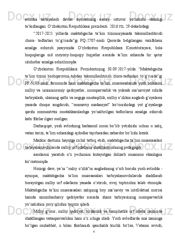 avlodni   tarbiyalash   davlat   siyosatining   asosiy   ustuvor   yo‘nalishi   ekanligi
ta’kidlangan. O‘zbekiston Respublikasi prezidenti  2016  YIL  29-dekabrdagi
“2017-2021   yillarda   maktabgacha   ta’lim   tiziminiyanada   takomillashtirish
chora-   tadbirlari   to‘g‘risida”gi   PQ-2707-sonli   Qarorda   belgilangan   vazifalarni
amalga   oshirish   jarayonida   O‘zbekiston   Respublikasi   Konstitutsiyasi,   bola
huquqlariga   oid   meyoriy-huquqiy   hujjatlar   asosida   ta’lim   sohasida   bir   qator
islohotlar amalga oshirilmoqda.
O‘zbekiston   Respublikasi   Prezidentining   30.09.2017-yilda   “Maktabgacha
ta’lim   tizimi   boshqaruvini   tubdan   takomillashtirish   chora-tadbirlari   to‘g‘risida”gi
PF-5198-sonli   farmonida   ham   maktabgacha   ta’lim   muassasalarida   yosh   bolalarni
milliy   va   umuminsoniy   qadriyatlar,   insonparvarlik   va   yuksak   ma’naviyat   ruhida
tarbiyalash, ularning qalbi va ongiga mustaqillik, milliy o‘zlikni anglash g‘oyalarni
yanada   chuqur   singdirish,   “ommaviy   madaniyat”   ko‘rinishidagi   yot   g‘oyalarga
qarshi   immunitetni   mustahkamlashga   yo‘naltirilgan   tadbirlarni   amalga   oshirish
kabi fikrlar ilgari surilgan.
Darhaqiqat,   yosh   avlodning   barkamol   inson   bo‘lib   yetishishi   uchun   u   xalq,
vatan tarixi, ta’lim sohasidagi ajdodlar tajribasidan xabardor bo‘lishi kerak.
Mazkur dasturni hayotga izchil tatbiq etish, maktabgacha ta’lim muassasalari
tarbiyalanuvchilarida milliy urf odatlarni shakllantirishning pedagogik
asoslarini   yaratish   o‘z   yechimini   kutayotgan   dolzarb   muammo   ekanligini
ko‘rsatmoqda.
Hozirgi davr, ya’ni “miliy o‘zlik”ni anglashning o‘sib borishi yosh avlodda -
ayniqsa,   maktabgacha   ta’lim   muassasalari   tarbiyalanuvchilarida   shakllanib
borayotgan   milliy   urf   odatlarni   yanada   o‘stirish,   rivoj   toptirishni   talab   etmoqda.
Maktabgacha   ta’lim   muassasalari   xalqning   boy   ma’naviy   va   intellektual   merosi
hamda   umumbashariy   qadriyatlar   asosida   shaxs   tarbiyasining   insonparvarlik
yo‘nalishini joriy qilishni taqozo qiladi.
Milliy   g‘urur,   milliy   qadriyat,   birdamlik   va   hamjihatlik   urf   odatsi   zaminida
shakllangan   vatanparvarlikni  ham  o‘z  ichiga  oladi.  Yosh   avlodlarda   ona  zaminga
bo‘lgan   muhabbat,   u   bilan   faxrlanish   qanchalik   kuchli   bo‘lsa,   Vatanni   sevish,
4 