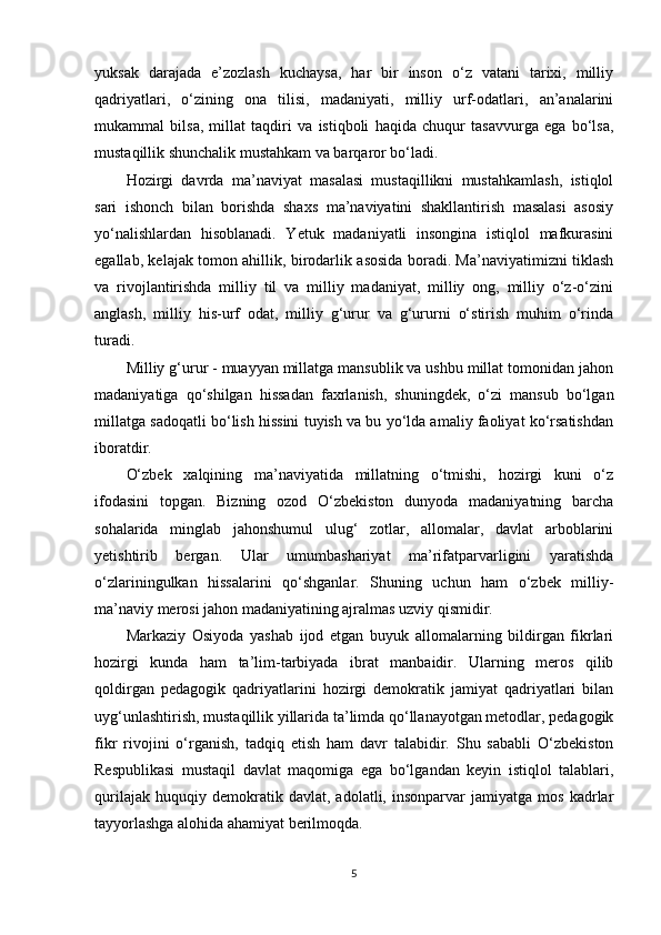 yuksak   darajada   e’zozlash   kuchaysa,   har   bir   inson   o‘z   vatani   tarixi,   milliy
qadriyatlari,   o‘zining   ona   tilisi,   madaniyati,   milliy   urf-odatlari,   an’analarini
mukammal   bilsa,   millat   taqdiri   va   istiqboli   haqida   chuqur   tasavvurga   ega   bo‘lsa,
mustaqillik shunchalik mustahkam va barqaror bo‘ladi.
Hozirgi   davrda   ma’naviyat   masalasi   mustaqillikni   mustahkamlash,   istiqlol
sari   ishonch   bilan   borishda   shaxs   ma’naviyatini   shakllantirish   masalasi   asosiy
yo‘nalishlardan   hisoblanadi.   Yetuk   madaniyatli   insongina   istiqlol   mafkurasini
egallab, kelajak tomon ahillik, birodarlik asosida boradi. Ma’naviyatimizni tiklash
va   rivojlantirishda   milliy   til   va   milliy   madaniyat,   milliy   ong,   milliy   o‘z-o‘zini
anglash,   milliy   his-urf   odat,   milliy   g‘urur   va   g‘ururni   o‘stirish   muhim   o‘rinda
turadi.
Milliy g‘urur - muayyan millatga mansublik va ushbu millat tomonidan jahon
madaniyatiga   qo‘shilgan   hissadan   faxrlanish,   shuningdek,   o‘zi   mansub   bo‘lgan
millatga sadoqatli bo‘lish hissini tuyish va bu yo‘lda amaliy faoliyat ko‘rsatishdan
iboratdir.
O‘zbek   xalqining   ma’naviyatida   millatning   o‘tmishi,   hozirgi   kuni   o‘z
ifodasini   topgan.   Bizning   ozod   O‘zbekiston   dunyoda   madaniyatning   barcha
sohalarida   minglab   jahonshumul   ulug‘   zotlar,   allomalar,   davlat   arboblarini
yetishtirib   bergan.   Ular   umumbashariyat   ma’rifatparvarligini   yaratishda
o‘zlariningulkan   hissalarini   qo‘shganlar.   Shuning   uchun   ham   o‘zbek   milliy-
ma’naviy merosi jahon madaniyatining ajralmas uzviy qismidir.
Markaziy   Osiyoda   yashab   ijod   etgan   buyuk   allomalarning   bildirgan   fikrlari
hozirgi   kunda   ham   ta’lim-tarbiyada   ibrat   manbaidir.   Ularning   meros   qilib
qoldirgan   pedagogik   qadriyatlarini   hozirgi   demokratik   jamiyat   qadriyatlari   bilan
uyg‘unlashtirish, mustaqillik yillarida ta’limda qo‘llanayotgan metodlar, pedagogik
fikr   rivojini   o‘rganish,   tadqiq   etish   ham   davr   talabidir.   Shu   sababli   O‘zbekiston
Respublikasi   mustaqil   davlat   maqomiga   ega   bo‘lgandan   keyin   istiqlol   talablari,
qurilajak   huquqiy   demokratik   davlat,   adolatli,   insonparvar   jamiyatga   mos   kadrlar
tayyorlashga alohida ahamiyat berilmoqda.
5 