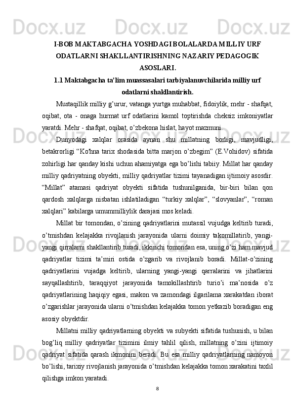 I- BOB MAKTABGACHA YOSHDAGI BOLALARDA MILLIY URF
ODATLARNI SHAKLLANTIRISHNING NAZARIY PEDAGOGIK
ASOSLARI.
1.1 Maktabgacha ta’lim muassasalari tarbiyalanuvchilarida milliy urf
odatlarni shakllantirish.
Mustaqillik milliy g’urur, vatanga yurtga muhabbat, fidoiylik, mehr - shafqat,
oqibat,   ota   -   onaga   hurmat   urf   odatlarini   kamol   toptirishda   cheksiz   imkoniyatlar
yaratdi. Mehr - shafqat, oqibat, o’zbekona hislat, hayot mazmuni.
Dunyodagi   xalqlar   orasida   aynan   shu   millatning   borligi,   mavjudligi,
betakrorligi   “Ko'hna   tarix  shodasida  bitta  marjon   o’zbegim”   (E.Vohidov)  sifatida
zohirligi har qanday kishi uchun ahamiyatga ega bo’lishi tabiiy. Millat har qanday
milliy qadriyatning obyekti, milliy qadriyatlar tizimi tayanadigan ijtimoiy asosdir.
“Millat”   atamasi   qadriyat   obyekti   sifatida   tushunilganida,   bir-biri   bilan   qon
qardosh   xalqlarga   nisbatan   ishlatiladigan   “turkiy   xalqlar”,   “slovyanlar”,   “roman
xalqlari” kabilarga umummilliylik darajasi mos keladi.
Millat   bir   tomondan,  o’zining qadriyatlarini   mutassil  vujudga  keltirib  turadi,
o’tmishdan   kelajakka   rivojlanish   jarayonida   ularni   doimiy   takomillatirib,   yangi-
yangi qirralarni shakllantirib turadi, ikkinchi tomondan esa, uning o’zi ham mavjud
qadriyatlar   tizimi   ta’miri   ostida   o’zgarib   va   rivojlanib   boradi.   Millat-o’zining
qadriyatlarini   vujadga   keltirib,   ularning   yangi-yangi   qarralarini   va   jihatlarini
sayqallashtirib,   taraqqiyot   jarayonida   tamokillashtirib   turio’i   ma’nosida   o’z
qadriyatlarining   haqiqiy  egasi,   makon   va   zamondagi   ilgarilama   xarakatdan   iborat
o’zgarishlar jarayonida ularni o’tmishdan kelajakka tomon yetkazib boradigan eng
asosiy obyektdir.
Millatni milliy qadriyatlarning obyekti va subyekti sifatida tushunish, u bilan
bog’liq   milliy   qadriyatlar   tizimini   ilmiy   tahlil   qilish,   millatning   o’zini   ijtimoiy
qadriyat   sifatida   qarash   ikmonini   beradi.   Bu   esa   milliy   qadriyatlarning   namoyon
bo’lishi, tarixiy rivojlanish jarayonida o’tmishdan kelajakka tomon xarakatini taxlil
qilishga imkon yaratadi.
8 