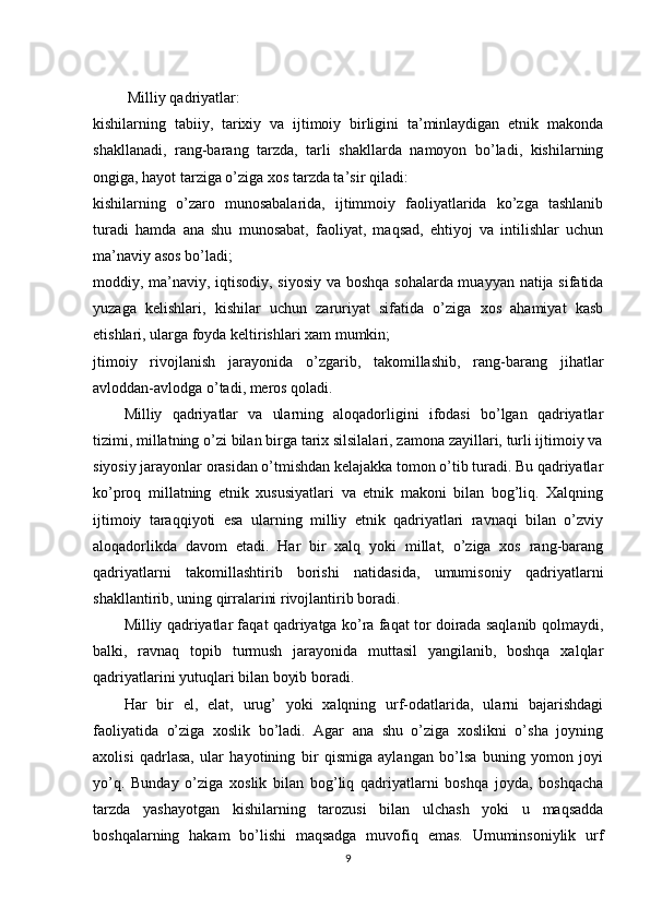  Milliy qadriyatlar:
kishilarning   tabiiy,   tarixiy   va   ijtimoiy   birligini   ta’minlaydigan   etnik   makonda
shakllanadi,   rang-barang   tarzda,   tarli   shakllarda   namoyon   bo’ladi,   kishilarning
ongiga, hayot tarziga o’ziga xos tarzda ta’sir qiladi:
kishilarning   o’zaro   munosabalarida,   ijtimmoiy   faoliyatlarida   ko’zga   tashlanib
turadi   hamda   ana   shu   munosabat,   faoliyat,   maqsad,   ehtiyoj   va   intilishlar   uchun
ma’naviy asos bo’ladi;
moddiy, ma’naviy, iqtisodiy, siyosiy va boshqa sohalarda muayyan natija sifatida
yuzaga   kelishlari,   kishilar   uchun   zaruriyat   sifatida   o’ziga   xos   ahamiyat   kasb
etishlari, ularga foyda keltirishlari xam mumkin;
jtimoiy   rivojlanish   jarayonida   o’zgarib,   takomillashib,   rang-barang   jihatlar
avloddan-avlodga o’tadi, meros qoladi.
Milliy   qadriyatlar   va   ularning   aloqadorligini   ifodasi   bo’lgan   qadriyatlar
tizimi, millatning o’zi bilan birga tarix silsilalari, zamona zayillari, turli ijtimoiy va
siyosiy jarayonlar orasidan o’tmishdan kelajakka tomon o’tib turadi. Bu qadriyatlar
ko’proq   millatning   etnik   xususiyatlari   va   etnik   makoni   bilan   bog’liq.   Xalqning
ijtimoiy   taraqqiyoti   esa   ularning   milliy   etnik   qadriyatlari   ravnaqi   bilan   o’zviy
aloqadorlikda   davom   etadi.   Har   bir   xalq   yoki   millat,   o’ziga   xos   rang-barang
qadriyatlarni   takomillashtirib   borishi   natidasida,   umumisoniy   qadriyatlarni
shakllantirib, uning qirralarini rivojlantirib boradi.
Milliy qadriyatlar faqat qadriyatga ko’ra faqat tor doirada saqlanib qolmaydi,
balki,   ravnaq   topib   turmush   jarayonida   muttasil   yangilanib,   boshqa   xalqlar
qadriyatlarini yutuqlari bilan boyib boradi.
Har   bir   el,   elat,   urug’   yoki   xalqning   urf-odatlarida,   ularni   bajarishdagi
faoliyatida   o’ziga   xoslik   bo’ladi.   Agar   ana   shu   o’ziga   xoslikni   o’sha   joyning
axolisi   qadrlasa,   ular   hayotining   bir   qismiga   aylangan   bo’lsa   buning   yomon   joyi
yo’q.   Bunday   o’ziga   xoslik   bilan   bog’liq   qadriyatlarni   boshqa   joyda,   boshqacha
tarzda   yashayotgan   kishilarning   tarozusi   bilan   ulchash   yoki   u   maqsadda
boshqalarning   hakam   bo’lishi   maqsadga   muvofiq   emas.   Umuminsoniylik   urf
9 