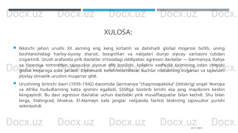 XULOSA: 

Ikkinchi  jahon  urushi  XX  asrning  eng  keng  ko‘lamli  va  dahshatli  global  mojarosi  bo‘lib,  uning 
boshlanishidagi  harbiy-siyosiy  sharoit,  bosqichlari  va  natijalari  dunyo  siyosiy  xaritasini  tubdan 
o‘zgartirdi. Urush arafasida yirik davlatlar o‘rtasidagi ziddiyatlar, agressor davlatlar — Germaniya, Italiya 
va  Yaponiya  tomonidan  tajovuzkor  siyosat  olib  borilishi,  kollektiv  xavfsizlik  tizimining  izdan  chiqishi 
global  mojaroga  asos  yaratdi.  Diplomatik  kelishmovchiliklar,  kuchlar  nisbatining  o‘zgaruvi  va  tajovuzni 
jilovlay olmaslik urushni muqarrar qildi.

Urushning  birinchi  davri  (1939–1942)  davomida  Germaniya  “chaqmoqtaktika”  (blitskrig)  orqali  Yevropa 
va  Afrika  hududlarining  katta  qismini  egalladi,  SSSRga  bostirib  kirishi  esa  jang  maydonini  keskin 
kengaytirdi.  Bu  davr  agressor  davlatlar  uchun  dastlabki  yirik  muvaffaqiyatlar  bilan  kechdi.  Shu  bilan 
birga,  Stalingrad,  Moskva,  El-Alameyn  kabi  janglar  natijasida  fashist  blokining  tajovuzkor  yurishi 
sekinlashdi.
22.11.2025    