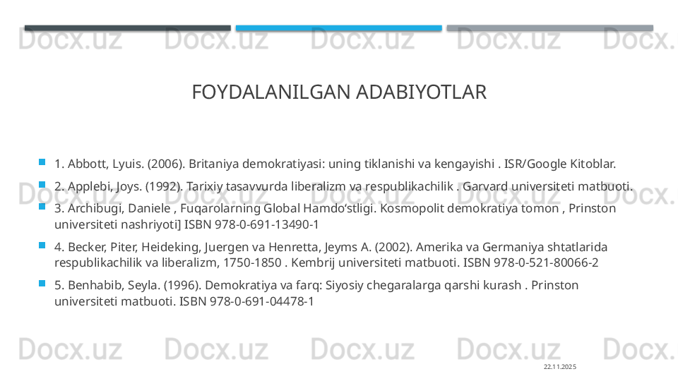 FOYDALANILGAN ADABIYOTLAR

1. Abbott, Lyuis. (2006). Britaniya demokratiyasi: uning tiklanishi va kengayishi . ISR/Google Kitoblar. 

2. Applebi, Joys. (1992). Tarixiy tasavvurda liberalizm va respublikachilik . Garvard universiteti matbuoti. 

3. Archibugi, Daniele , Fuqarolarning Global Hamdo‘stligi. Kosmopolit demokratiya tomon , Prinston 
universiteti nashriyoti] ISBN 978-0-691-13490-1 

4. Becker, Piter, Heideking, Juergen va Henretta, Jeyms A. (2002). Amerika va Germaniya shtatlarida 
respublikachilik va liberalizm, 1750-1850 . Kembrij universiteti matbuoti. ISBN 978-0-521-80066-2 

5. Benhabib, Seyla. (1996). Demokratiya va farq: Siyosiy chegaralarga qarshi kurash . Prinston 
universiteti matbuoti. ISBN 978-0-691-04478-1
22.11.2025    