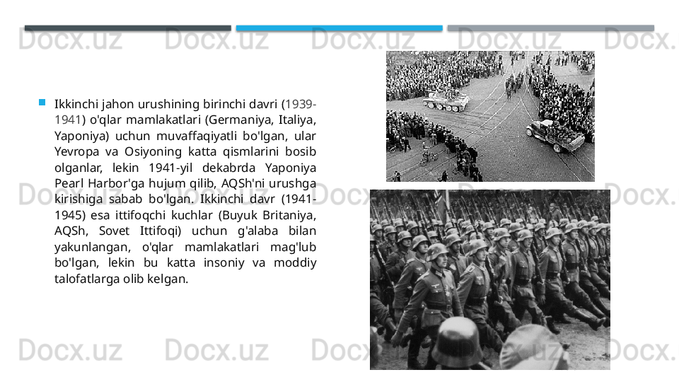 
Ikkinchi jahon urushining birinchi davri ( 1939-
1941 )  o'qlar  mamlakatlari  (Germaniya,  Italiya, 
Yaponiya)  uchun  muvaffaqiyatli  bo'lgan,  ular 
Yevropa  va  Osiyoning  katta  qismlarini  bosib 
olganlar,  lekin  1941-yil  dekabrda  Yaponiya 
Pearl  Harbor'ga  hujum  qilib,  AQSh'ni  urushga 
kirishiga  sabab  bo'lgan.  Ikkinchi  davr  (1941-
1945)  esa  ittifoqchi  kuchlar  (Buyuk  Britaniya, 
AQSh,  Sovet  Ittifoqi)  uchun  g'alaba  bilan 
yakunlangan,  o'qlar  mamlakatlari  mag'lub 
bo'lgan,  lekin  bu  katta  insoniy  va  moddiy 
talofatlarga olib kelgan.
22.11.2025    