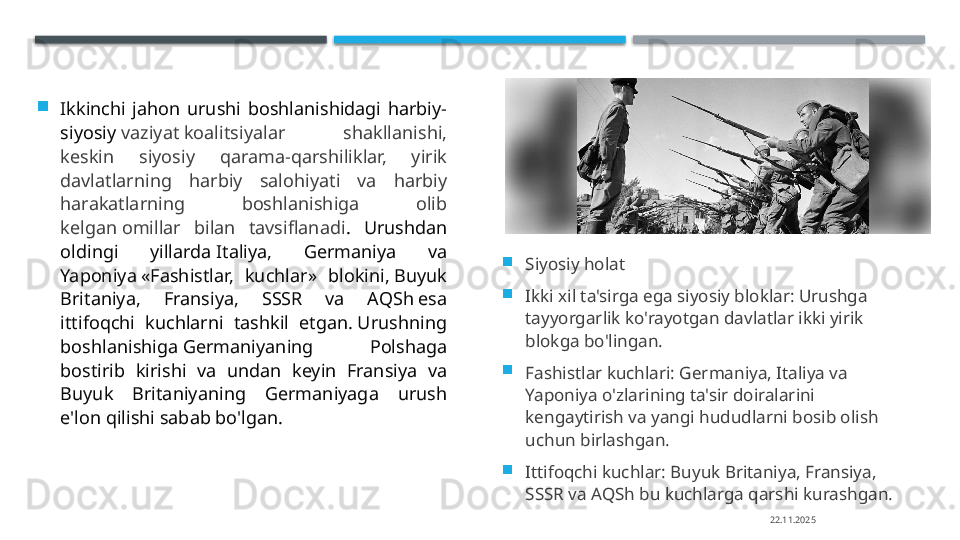 
Ikkinchi  jahon  urushi  boshlanishidagi  harbiy-
siyosiy  vaziyat koalitsiyalar  shakllanishi, 
keskin  siyosiy  qarama-qarshiliklar,  yirik 
davlatlarning  harbiy  salohiyati  va  harbiy 
harakatlarning  boshlanishiga  olib 
kelgan omillar  bilan  tavsiflanadi .  Urushdan 
oldingi  yillarda Italiya,  Germaniya  va 
Yaponiya «Fashistlar,  kuchlar»  blokini, Buyuk 
Britaniya,  Fransiya,  SSSR  va  AQSh esa 
ittifoqchi  kuchlarni  tashkil  etgan. Urushning 
boshlanishiga Germaniyaning  Polshaga 
bostirib  kirishi  va  undan  keyin  Fransiya  va 
Buyuk  Britaniyaning  Germaniyaga  urush 
e'lon qilishi sabab bo'lgan. 
Siyosiy holat

Ikki xil ta'sirga ega siyosiy bloklar: Urushga 
tayyorgarlik ko'rayotgan davlatlar ikki yirik 
blokga bo'lingan.

Fashistlar kuchlari: Germaniya, Italiya va 
Yaponiya o'zlarining ta'sir doiralarini 
kengaytirish va yangi hududlarni bosib olish 
uchun birlashgan.

Ittifoqchi kuchlar: Buyuk Britaniya, Fransiya, 
SSSR va AQSh bu kuchlarga qarshi kurashgan.
22.11.2025    