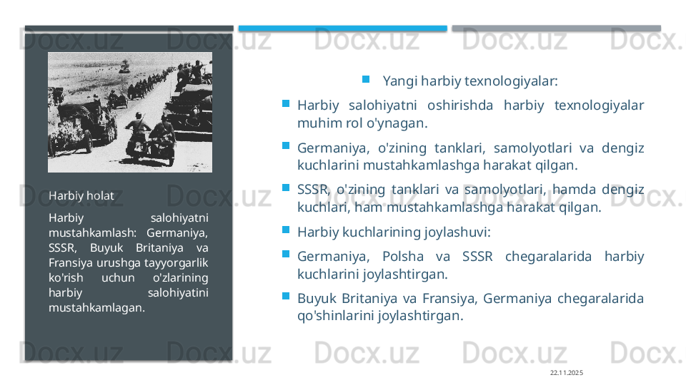 
Yangi harbiy texnologiyalar:

Harbiy  salohiyatni  oshirishda  harbiy  texnologiyalar 
muhim rol o'ynagan.

Germaniya,  o'zining  tanklari,  samolyotlari  va  dengiz 
kuchlarini mustahkamlashga harakat qilgan.

SSSR,  o'zining  tanklari  va  samolyotlari,  hamda  dengiz 
kuchlari, ham mustahkamlashga harakat qilgan.

Harbiy kuchlarining joylashuvi:

Germaniya,  Polsha  va  SSSR  chegaralarida  harbiy 
kuchlarini joylashtirgan.

Buyuk  Britaniya  va  Fransiya,  Germaniya  chegaralarida 
qo'shinlarini joylashtirgan.Harbiy holat
Harbiy  salohiyatni 
mustahkamlash:  Germaniya, 
SSSR,  Buyuk  Britaniya  va 
Fransiya  urushga  tayyorgarlik 
ko'rish  uchun  o'zlarining 
harbiy  salohiyatini 
mustahkamlagan.
22.11.2025     