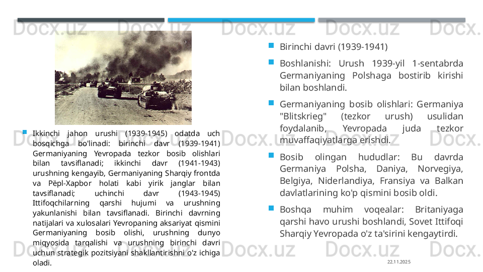 
Ikkinchi  jahon  urushi  (1939-1945)  odatda  uch 
bosqichga  bo'linadi:  birinchi  davr  (1939-1941) 
Germaniyaning  Yevropada  tezkor  bosib  olishlari 
bilan  tavsiflanadi;  ikkinchi  davr  (1941-1943) 
urushning  kengayib, Germaniyaning  Sharqiy  frontda 
va  P ёр l-X ар bor  holati  kabi  yirik  janglar  bilan 
tavsiflanadi;  uchinchi  davr  (1943-1945) 
Ittifoqchilarning  qarshi  hujumi  va  urushning 
yakunlanishi  bilan  tavsiflanadi.  Birinchi  davrning 
natijalari  va  xulosalari  Yevropaning  aksariyat  qismini 
Germaniyaning  bosib  olishi,  urushning  dunyo 
miqyosida  tarqalishi  va  urushning  birinchi  davri 
uchun  strategik  pozitsiyani  shakllantirishni  o'z  ichiga 
oladi. 
Birinchi davri (1939-1941)

Boshlanishi:  Urush  1939-yil  1-sentabrda 
Germaniyaning  Polshaga  bostirib  kirishi 
bilan boshlandi.

Germaniyaning  bosib  olishlari:  Germaniya 
"Blitskrieg"  (tezkor  urush)  usulidan 
foydalanib,  Yevropada  juda  tezkor 
muvaffaqiyatlarga erishdi.

Bosib  olingan  hududlar:  Bu  davrda 
Germaniya  Polsha,  Daniya,  Norvegiya, 
Belgiya,  Niderlandiya,  Fransiya  va  Balkan 
davlatlarining ko'p qismini bosib oldi.

Boshqa  muhim  voqealar:  Britaniyaga 
qarshi havo urushi boshlandi, Sovet Ittifoqi 
Sharqiy Yevropada o'z ta'sirini kengaytirdi. 
22.11.2025    