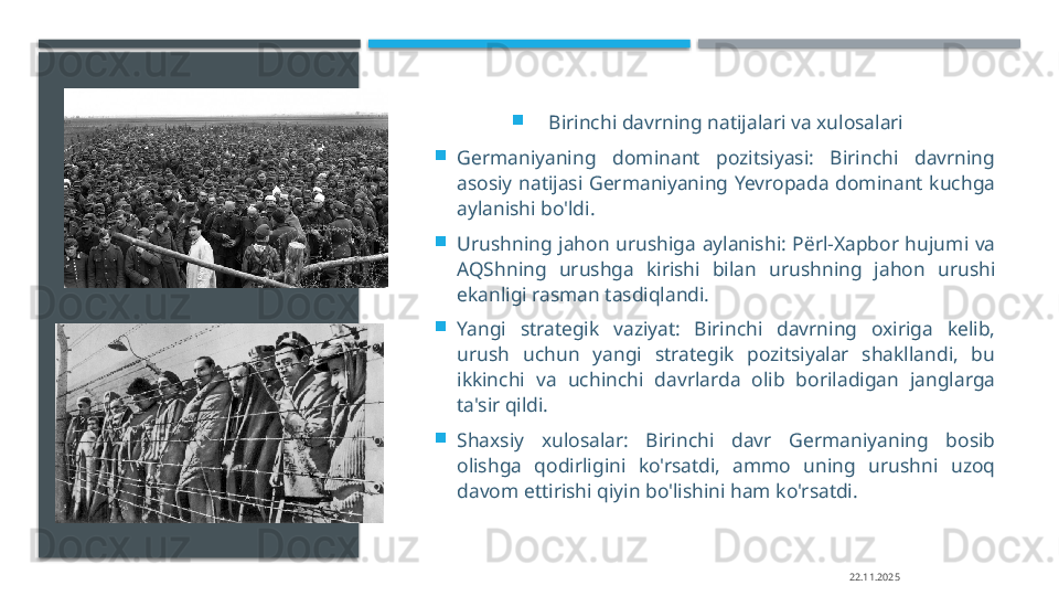 
Birinchi davrning natijalari va xulosalari

Germaniyaning  dominant  pozitsiyasi:  Birinchi  davrning 
asosiy  natijasi  Germaniyaning  Yevropada  dominant  kuchga 
aylanishi bo'ldi.

Urushning  jahon  urushiga  aylanishi:  P ё rl-X ар bor  hujumi  va 
AQShning  urushga  kirishi  bilan  urushning  jahon  urushi 
ekanligi rasman tasdiqlandi.

Yangi  strategik  vaziyat:  Birinchi  davrning  oxiriga  kelib, 
urush  uchun  yangi  strategik  pozitsiyalar  shakllandi,  bu 
ikkinchi  va  uchinchi  davrlarda  olib  boriladigan  janglarga 
ta'sir qildi.

Shaxsiy  xulosalar:  Birinchi  davr  Germaniyaning  bosib 
olishga  qodirligini  ko'rsatdi,  ammo  uning  urushni  uzoq 
davom ettirishi qiyin bo'lishini ham ko'rsatdi. 
22.11.2025     
