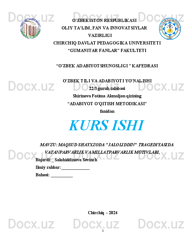 O’ZBEKISTON RESPUBLIKASI
OLIY TA’LIM, FAN VA INNOVATSIYLAR
VAZIRLIGI
CHIRCHIQ DAVLAT PEDAGOGIKA UNIVERSITETI
“GUMANITAR FANLAR” FAKULTETI
“O'ZBEK ADABIYOTSHUNOSLIGI ” KAFEDRASI
O’ZBEK TILI VA ADABIYOTI YO’NALISHI
22/3 guruh talabasi
Shirinova Fotima Akmaljon qizining
“ADABIYOT O'QITISH METODIKASI”
fanidan
KURS ISHI
MAVZU: MAQSUD SHAYXZODA "JALOLIDDIN" TRAGEDIYASIDA
VATANPARVARLIK VA MILLATPARVARLIK MOTIVLARI.
Bajardi:_ Salohiddinova Sevinch
        Ilmiy rahbar:_____________
Bahosi: __________
Chirchiq – 2024
1 