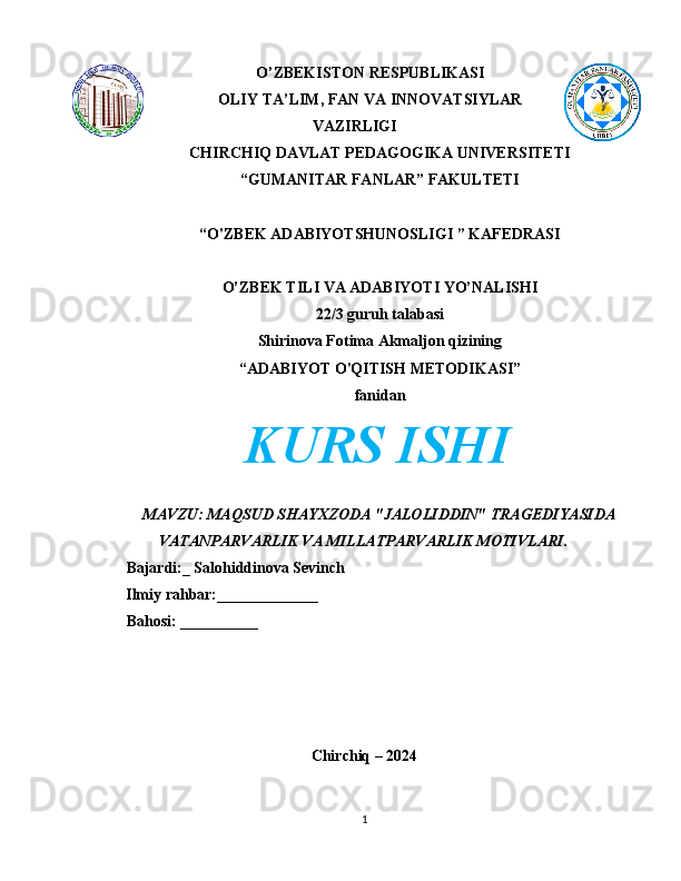 O’ZBEKISTON RESPUBLIKASI
OLIY TA’LIM, FAN VA INNOVATSIYLAR
VAZIRLIGI
CHIRCHIQ DAVLAT PEDAGOGIKA UNIVERSITETI
“GUMANITAR FANLAR” FAKULTETI
“O'ZBEK ADABIYOTSHUNOSLIGI ” KAFEDRASI
O’ZBEK TILI VA ADABIYOTI YO’NALISHI
22/3 guruh talabasi
Shirinova Fotima Akmaljon qizining
“ADABIYOT O'QITISH METODIKASI”
fanidan
KURS ISHI
MAVZU: MAQSUD SHAYXZODA "JALOLIDDIN" TRAGEDIYASIDA
VATANPARVARLIK VA MILLATPARVARLIK MOTIVLARI.
Bajardi:_ Salohiddinova Sevinch
        Ilmiy rahbar:_____________
Bahosi: __________
Chirchiq – 2024
1