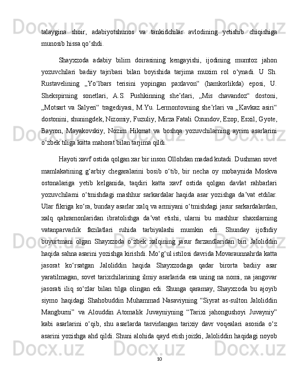 talaygina   shoir,   adabiyotshunos   va   tankidchilar   avlodining   yetishib   chiqishiga
munosib hissa qo shdi.ʻ
Shayxzoda   adabiy   bilim   doirasining   kengayishi,   ijodining   mumtoz   jahon
yozuvchilari   badiiy   tajribasi   bilan   boyishida   tarjima   muxim   rol   o ynadi.   U   Sh.	
ʻ
Rustavelining   „Yo lbars   terisini   yopingan   paxlavon“   (hamkorlikda)   eposi,   U.	
ʻ
Shekspirning   sonetlari,   A.S.   Pushkinning   she rlari,   „Mis   chavandoz“   dostoni,	
ʼ
„Motsart   va   Salyeri“   tragediyasi,   M.Yu.   Lermontovning   she rlari   va   „Kavkaz   asiri“	
ʼ
dostonini, shuningdek, Nizomiy, Fuzuliy, Mirza Fatali Oxundov, Ezop, Esxil, Gyote,
Bayron,   Mayakovskiy,   Nozim   Hikmat   va   boshqa   yozuvchilarning   ayrim   asarlarini
o zbek tiliga katta mahorat bilan tarjima qildi.	
ʻ
Hayoti xavf ostida qolgan xar bir inson Ollohdan madad kutadi. Dushman sovet
mamlakatining   g‘arbiy   chegaralarini   bosib   o‘tib,   bir   necha   oy   mobaynida   Moskva
ostonalariga   yetib   kelganida,   taqdiri   katta   xavf   ostida   qolgan   davlat   rahbarlari
yozuvchilarni   o‘tmishdagi   mashhur   sarkardalar   haqida   asar   yozishga   da vat   etdilar.	
ʼ
Ular fikriga ko‘ra, bunday asarlar xalq va armiyani o‘tmishdagi jasur sarkardalardan,
xalq   qahramonlaridan   ibratolishga   da vat   etishi,   ularni   bu   mashhur   shaxslarning	
ʼ
vatanparvarlik   fazilatlari   ruhida   tarbiyalashi   mumkin   edi.   Shunday   ijofndiy
buyurtmani   olgan   Shayxzoda   o‘zbek   xalqining   jasur   farzandlaridan   biri   Jaloliddin
haqida sahna asarini yozishga kirishdi. Mo‘g‘ul istilosi davrida Movaraunnahrda katta
jasorat   ko‘rsatgan   Jaloliddin   haqida   Shayxzodaga   qadar   birorta   badiiy   asar
yaratilmagan,   sovet   tarixchilarining   ilmiy  asarlarida   esa   uning   na  nomi,   na  jangovar
jasorati   iliq   so‘zlar   bilan   tilga   olingan   edi.   Shunga   qaramay,   Shayxzoda   bu   ajoyib
siymo   haqidagi   Shahobuddin   Muhammad   Nasaviyning   “Siyrat   as-sulton   Jaloliddin
Mangburni”   va   Alouddin   Atomalik   Juvayniyning   “Tarixi   jahongushoyi   Juvayniy”
kabi   asarlarini   o‘qib,   shu   asarlarda   tasvirlangan   tarixiy   davr   voqealari   asosida   o‘z
asarini yozishga ahd qildi. Shuni alohida qayd etish joizki, Jaloliddin haqidagi noyob
10