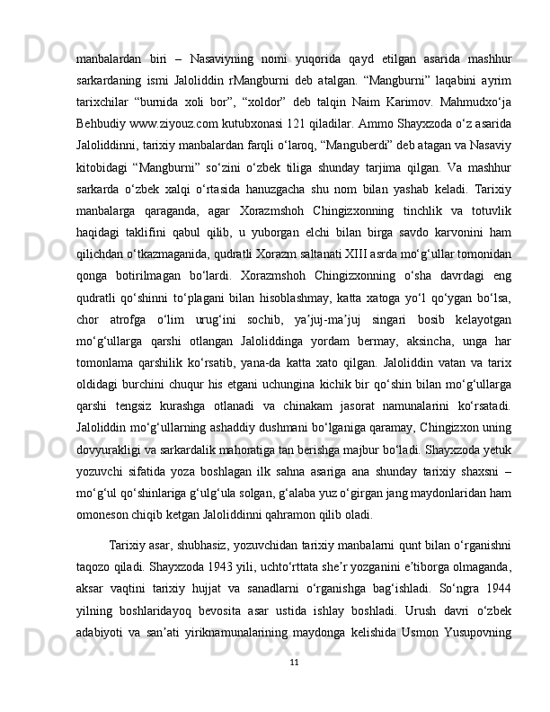 manbalardan   biri   –   Nasaviyning   nomi   yuqorida   qayd   etilgan   asarida   mashhur
sarkardaning   ismi   Jaloliddin   rMangburni   deb   atalgan.   “Mangburni”   laqabini   ayrim
tarixchilar   “burnida   xoli   bor”,   “xoldor”   deb   talqin   Naim   Karimov.   Mahmudxo‘ja
Behbudiy www.ziyouz.com kutubxonasi 121 qiladilar. Ammo Shayxzoda o‘z asarida
Jaloliddinni, tarixiy manbalardan farqli o‘laroq, “Manguberdi” deb atagan va Nasaviy
kitobidagi   “Mangburni”   so‘zini   o‘zbek   tiliga   shunday   tarjima   qilgan.   Va   mashhur
sarkarda   o‘zbek   xalqi   o‘rtasida   hanuzgacha   shu   nom   bilan   yashab   keladi.   Tarixiy
manbalarga   qaraganda,   agar   Xorazmshoh   Chingizxonning   tinchlik   va   totuvlik
haqidagi   taklifini   qabul   qilib,   u   yuborgan   elchi   bilan   birga   savdo   karvonini   ham
qilichdan o‘tkazmaganida, qudratli Xorazm saltanati XIII asrda mo‘g‘ullar tomonidan
qonga   botirilmagan   bo‘lardi.   Xorazmshoh   Chingizxonning   o‘sha   davrdagi   eng
qudratli   qo‘shinni   to‘plagani   bilan   hisoblashmay,   katta   xatoga   yo‘l   qo‘ygan   bo‘lsa,
chor   atrofga   o‘lim   urug‘ini   sochib,   ya juj-ma juj   singari   bosib   kelayotganʼ ʼ
mo‘g‘ullarga   qarshi   otlangan   Jaloliddinga   yordam   bermay,   aksincha,   unga   har
tomonlama   qarshilik   ko‘rsatib,   yana-da   katta   xato   qilgan.   Jaloliddin   vatan   va   tarix
oldidagi   burchini   chuqur   his   etgani   uchungina   kichik  bir   qo‘shin   bilan  mo‘g‘ullarga
qarshi   tengsiz   kurashga   otlanadi   va   chinakam   jasorat   namunalarini   ko‘rsatadi.
Jaloliddin mo‘g‘ullarning ashaddiy dushmani bo‘lganiga qaramay, Chingizxon uning
dovyurakligi va sarkardalik mahoratiga tan berishga majbur bo‘ladi. Shayxzoda yetuk
yozuvchi   sifatida   yoza   boshlagan   ilk   sahna   asariga   ana   shunday   tarixiy   shaxsni   –
mo‘g‘ul qo‘shinlariga g‘ulg‘ula solgan, g‘alaba yuz o‘girgan jang maydonlaridan ham
omoneson chiqib ketgan Jaloliddinni qahramon qilib oladi. 
Tarixiy asar, shubhasiz, yozuvchidan tarixiy manbalarni qunt bilan o‘rganishni
taqozo qiladi. Shayxzoda 1943 yili, uchto‘rttata she r yozganini e tiborga olmaganda,	
ʼ ʼ
aksar   vaqtini   tarixiy   hujjat   va   sanadlarni   o‘rganishga   bag‘ishladi.   So‘ngra   1944
yilning   boshlaridayoq   bevosita   asar   ustida   ishlay   boshladi.   Urush   davri   o‘zbek
adabiyoti   va   san ati   yiriknamunalarining   maydonga   kelishida   Usmon   Yusupovning	
ʼ
11 