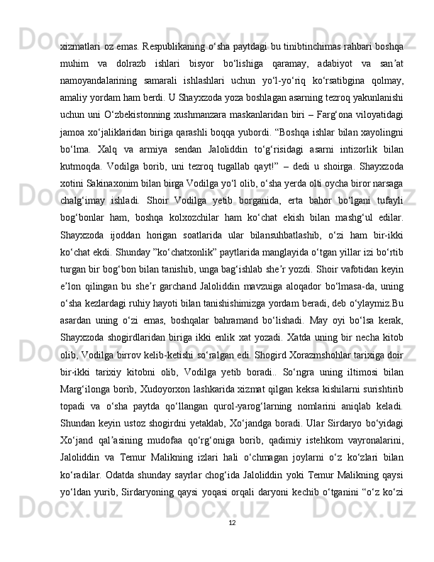 xizmatlari oz emas. Respublikaning o‘sha paytdagi bu tinibtinchimas rahbari boshqa
muhim   va   dolrazb   ishlari   bisyor   bo‘lishiga   qaramay,   adabiyot   va   san atʼ
namoyandalarining   samarali   ishlashlari   uchun   yo‘l-yo‘riq   ko‘rsatibgina   qolmay,
amaliy yordam ham berdi. U Shayxzoda yoza boshlagan asarning tezroq yakunlanishi
uchun uni   O‘zbekistonning  xushmanzara  maskanlaridan  biri   – Farg‘ona  viloyatidagi
jamoa xo‘jaliklaridan biriga qarashli boqqa yubordi. “Boshqa ishlar bilan xayolingni
bo‘lma.   Xalq   va   armiya   sendan   Jaloliddin   to‘g‘risidagi   asarni   intizorlik   bilan
kutmoqda.   Vodilga   borib,   uni   tezroq   tugallab   qayt!”   –   dedi   u   shoirga.   Shayxzoda
xotini Sakinaxonim bilan birga Vodilga yo‘l olib, o‘sha yerda olti oycha biror narsaga
chalg‘imay   ishladi.   Shoir   Vodilga   yetib   borganida,   erta   bahor   bo‘lgani   tufayli
bog‘bonlar   ham,   boshqa   kolxozchilar   ham   ko‘chat   ekish   bilan   mashg‘ul   edilar.
Shayxzoda   ijoddan   horigan   soatlarida   ular   bilansuhbatlashib,   o‘zi   ham   bir-ikki
ko‘chat ekdi. Shunday ”ko‘chatxonlik” paytlarida manglayida o‘tgan yillar izi bo‘rtib
turgan bir bog‘bon bilan tanishib, unga bag‘ishlab she r yozdi. Shoir vafotidan keyin	
ʼ
e lon   qilingan   bu   she r   garchand   Jaloliddin   mavzuiga   aloqador   bo‘lmasa-da,   uning	
ʼ ʼ
o‘sha kezlardagi ruhiy hayoti bilan tanishishimizga yordam beradi, deb o‘ylaymiz.Bu
asardan   uning   o‘zi   emas,   boshqalar   bahramand   bo‘lishadi.   May   oyi   bo‘lsa   kerak,
Shayxzoda   shogirdlaridan   biriga   ikki   enlik   xat   yozadi.   Xatda   uning   bir   necha   kitob
olib, Vodilga birrov kelib-ketishi so‘ralgan edi. Shogird Xorazmshohlar tarixiga doir
bir-ikki   tarixiy   kitobni   olib,   Vodilga   yetib   boradi..   So‘ngra   uning   iltimosi   bilan
Marg‘ilonga borib, Xudoyorxon lashkarida xizmat  qilgan keksa  kishilarni  surishtirib
topadi   va   o‘sha   paytda   qo‘llangan   qurol-yarog‘larning   nomlarini   aniqlab   keladi.
Shundan   keyin   ustoz   shogirdni   yetaklab,   Xo‘jandga   boradi.   Ular   Sirdaryo   bo‘yidagi
Xo‘jand   qal asining   mudofaa   qo‘rg‘oniga   borib,   qadimiy   istehkom   vayronalarini,	
ʼ
Jaloliddin   va   Temur   Malikning   izlari   hali   o‘chmagan   joylarni   o‘z   ko‘zlari   bilan
ko‘radilar.   Odatda   shunday   sayrlar   chog‘ida   Jaloliddin   yoki   Temur   Malikning   qaysi
yo‘ldan   yurib,   Sirdaryoning   qaysi   yoqasi   orqali   daryoni   kechib   o‘tganini   “o‘z   ko‘zi
12