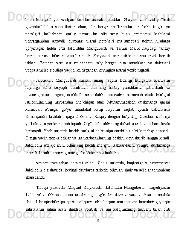 bilan   ko‘rgan”   yo   eshitgan   kishilar   uchrab   qoladilar.   Shayxzoda   shunday   ”tirik
guvohlar”   bilan   suhbatlashar   ekan,   ular   bergan   ma lumotlar   qanchalik   to‘g‘ri   yoʼ
noto‘g‘ri   bo‘lishidan   qat iy   nazar,   bu   olis   tarix   bilan   qiziquvchi   kishilarni	
ʼ
uchratganidan   astoydil   quvonar,   ularni   noto‘g‘ri   ma lumotlari   uchun   hijolatga	
ʼ
qo‘ymagan   holda   o‘zi   Jaloliddin   Manguberdi   va   Temur   Malik   haqidagi   tarixiy
haqiqatni   zavq   bilan   so‘zlab   berar   edi.  Shayxzoda   asar   ustida   ana   shu   tarzda   berilib
ishladi.   Bundan   yetti   asr   muqaddam   ro‘y   bergan   o‘ta   murakkab   va   dahshatli
voqealarni ko‘z oldiga yaqqol keltirgandan keyingina asarni yozib tugatdi.
Jaloliddin   Manguberdi   shaxsi,   uning   taqdiri   hozirgi   kungacha   kishilarni
hayratga   solib   kelyapti.   Jaloliddin   otasining   harbiy   yurishlarida   qatnashadi   va
o‘zining   jasur   jangchi,   iste’dodli   sarkardalik   qobiliyatini   namoyish   etadi.   Mo‘g‘ul
istilochilarining   haybatidan   cho‘chigan   otasi   Muhammadshoh   dushmanga   qarshi
kurashish   o‘rniga,   go‘yo   mamlakat   xalqi   hayotini   saqlab   qolish   bahonasida
Samarqandni   tashlab   orqaga   chekinadi.   Kaspiy   dengizi   bo‘yidagi   Obeskun   shahriga
yo‘l oladi, u yerdan panoh topadi. O‘g‘li Jaloliddinning da’vat-u undovlari ham foyda
bermaydi. Yosh sarkarda kuchli mo‘g‘ul qo‘shiniga qarshi bir o‘zi kurashga otlanadi.
O‘ziga   yaqin   xon-u   beklar   va   lashkarboshilarning   boshini   qovushtirib   jangga   kiradi.
Jaloliddin   o‘z   qo‘shini   bilan   eng   kuchli   mo‘g‘ul   lashkar-larini   yengib,   dushmanga
qiron keltiradi, umrining oxirigacha Vatanimiz hududini
yovdan   tozalashga   harakat   qiladi.   Sohir   sarkarda,   haqiqatgo‘y,   vatanparvar
Jaloliddin o‘z davrida, keyingi davrlarda tarixchi olimlar, shoir va adiblar tomonidan
sharaflandi.
Taniqli   yozuvchi   Maqsud   Shayxzoda   “Jaloliddin   Manguberdi”   tragediyasini
1944-   yilda,   ikkinchi   jahon   urushining   qizg‘in   bir   davrida   yaratdi.   Asar   o‘tmishda
chet   el   bosqinchilariga   qarshi   xalqimiz   olib   borgan   mardonavor   kurashning   yorqin
sahifalarini   sahna   asari   shaklida   yoritish   va   uni   xalqimizning   fashizm   bilan   olib
13 