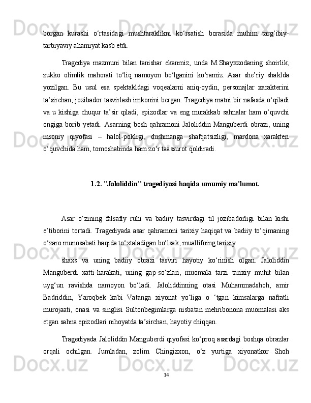 borgan   kurashi   o‘rtasidagi   mushtaraklikni   ko‘rsatish   borasida   muhim   targ‘ibiy-
tarbiyaviy ahamiyat kasb etdi.
Tragediya   mazmuni   bilan   tanishar   ekanmiz,   unda   M.Shayxzodaning   shoirlik,
zukko   olimlik   mahorati   to‘liq   namoyon   bo‘lganini   ko‘ramiz.   Asar   she’riy   shaklda
yozilgan.   Bu   usul   esa   spektakldagi   voqealarni   aniq-oydin,   personajlar   xarakterini
ta’sirchan, jozibador tasvirlash imkonini bergan. Tragediya matni bir nafasda o‘qiladi
va u kishiga chuqur ta’sir qiladi, epizodlar va eng murakkab sahnalar  ham o‘quvchi
ongiga   borib   yetadi.   Asarning   bosh   qahramoni   Jaloliddin   Manguberdi   obrazi,   uning
insoniy   qiyofasi   –   halol-pokligi,   dushmanga   shafqatsizligi,   mardona   xarakteri
o‘quvchida ham, tomoshabinda ham zo‘r taassurot qoldiradi.
1.2. "Jaloliddin" tragediyasi haqida umumiy ma'lumot.
Asar   o‘zining   falsafiy   ruhi   va   badiiy   tasvirdagi   til   jozibadorligi   bilan   kishi
e’tiborini   tortadi.  Tragediyada  asar   qahramoni   tarixiy   haqiqat   va   badiiy  to‘qimaning
o‘zaro munosabati haqida to‘xtaladigan bo‘lsak, muallifning tarixiy
shaxs   va   uning   badiiy   obrazi   tasviri   hayotiy   ko‘rinish   olgan.   Jaloliddin
Manguberdi   xatti-harakati,   uning   gap-so‘zlari,   muomala   tarzi   tarixiy   muhit   bilan
uyg‘un   ravishda   namoyon   bo‘ladi.   Jaloliddinning   otasi   Muhammadshoh,   amir
Badriddin,   Yaroqbek   kabi   Vatanga   xiyonat   yo‘liga   o   ‘tgan   kimsalarga   nafratli
murojaati,   onasi   va   singlisi   Sultonbegimlarga   nisbatan   mehribonona   muomalasi   aks
etgan sahna epizodlari nihoyatda ta’sirchan, hayotiy chiqqan.
Tragediyada Jaloliddin Manguberdi  qiyofasi  ko‘proq asardagi  boshqa obrazlar
orqali   ochilgan.   Jumladan,   zolim   Chingizxon,   o‘z   yurtiga   xiyonatkor   Shoh
14 