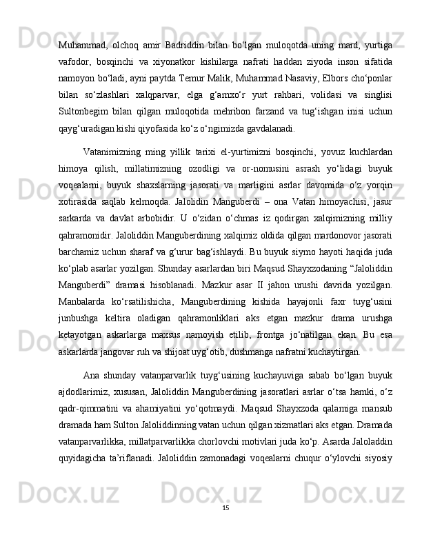 Muhammad,   olchoq   amir   Badriddin   bilan   bo‘lgan   muloqotda   uning   mard,   yurtiga
vafodor,   bosqinchi   va   xiyonatkor   kishilarga   nafrati   haddan   ziyoda   inson   sifatida
namoyon bo‘ladi, ayni paytda Temur Malik, Muhammad Nasaviy, Elbors cho‘ponlar
bilan   so‘zlashlari   xalqparvar,   elga   g‘amxo‘r   yurt   rahbari,   volidasi   va   singlisi
Sultonbegim   bilan   qilgan   muloqotida   mehribon   farzand   va   tug‘ishgan   inisi   uchun
qayg‘uradigan kishi qiyofasida ko‘z o‘ngimizda gavdalanadi.
Vatanimizning   ming   yillik   tarixi   el-yurtimizni   bosqinchi,   yovuz   kuchlardan
himoya   qilish,   millatimizning   ozodligi   va   or-nomusini   asrash   yo‘lidagi   buyuk
voqealarni,   buyuk   shaxslarning   jasorati   va   marligini   asrlar   davomida   o‘z   yorqin
xotirasida   saqlab   kelmoqda.   Jalolidin   Manguberdi   –   ona   Vatan   himoyachisi,   jasur
sarkarda   va   davlat   arbobidir.   U   o‘zidan   o‘chmas   iz   qodirgan   xalqimizning   milliy
qahramonidir. Jaloliddin Manguberdining xalqimiz oldida qilgan mardonovor jasorati
barchamiz uchun  sharaf   va g‘urur  bag‘ishlaydi.  Bu  buyuk  siymo hayoti   haqida  juda
ko‘plab asarlar yozilgan. Shunday asarlardan biri Maqsud Shayxzodaning “Jaloliddin
Manguberdi”   dramasi   hisoblanadi.   Mazkur   asar   II   jahon   urushi   davrida   yozilgan.
Manbalarda   ko‘rsatilishicha,   Manguberdining   kishida   hayajonli   faxr   tuyg‘usini
junbushga   keltira   oladigan   qahramonliklari   aks   etgan   mazkur   drama   urushga
ketayotgan   askarlarga   maxsus   namoyish   etilib,   frontga   jo‘natilgan   ekan.   Bu   esa
askarlarda jangovar ruh va shijoat uyg‘otib, dushmanga nafratni kuchaytirgan.
Ana   shunday   vatanparvarlik   tuyg‘usining   kuchayuviga   sabab   bo‘lgan   buyuk
ajdodlarimiz,   xususan,   Jaloliddin   Manguberdining   jasoratlari   asrlar   o‘tsa   hamki,   o‘z
qadr-qimmatini   va   ahamiyatini   yo‘qotmaydi.   Maqsud   Shayxzoda   qalamiga   mansub
dramada ham Sulton Jaloliddinning vatan uchun qilgan xizmatlari aks etgan. Dramada
vatanparvarlikka, millatparvarlikka chorlovchi motivlari juda ko‘p. Asarda Jaloladdin
quyidagicha   ta’riflanadi.   Jaloliddin   zamonadagi   voqealarni   chuqur   o‘ylovchi   siyosiy
15 