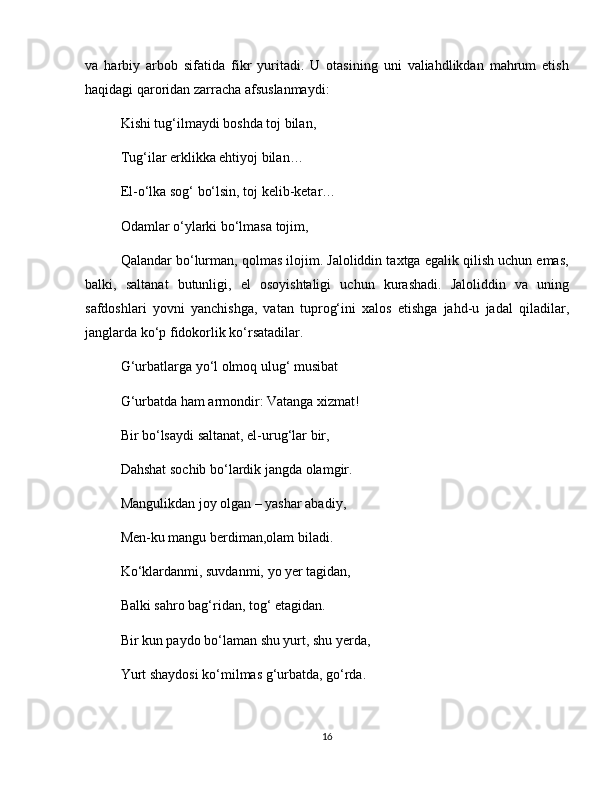 va   harbiy   arbob   sifatida   fikr   yuritadi.   U   otasining   uni   valiahdlikdan   mahrum   etish
haqidagi qaroridan zarracha afsuslanmaydi:
Kishi tug‘ilmaydi boshda toj bilan,
Tug‘ilar erklikka ehtiyoj bilan…
El-o‘lka sog‘ bo‘lsin, toj kelib-ketar…
Odamlar o‘ylarki bo‘lmasa tojim,
Qalandar bo‘lurman, qolmas ilojim. Jaloliddin taxtga egalik qilish uchun emas,
balki,   saltanat   butunligi,   el   osoyishtaligi   uchun   kurashadi.   Jaloliddin   va   uning
safdoshlari   yovni   yanchishga,   vatan   tuprog‘ini   xalos   etishga   jahd-u   jadal   qiladilar,
janglarda ko‘p fidokorlik ko‘rsatadilar.
G‘urbatlarga yo‘l olmoq ulug‘ musibat
G‘urbatda ham armondir: Vatanga xizmat!
Bir bo‘lsaydi saltanat, el-urug‘lar bir,
Dahshat sochib bo‘lardik jangda olamgir.
Mangulikdan joy olgan – yashar abadiy,
Men-ku mangu berdiman,olam biladi.
Ko‘klardanmi, suvdanmi, yo yer tagidan,
Balki sahro bag‘ridan, tog‘ etagidan.
Bir kun paydo bo‘laman shu yurt, shu yerda,
Yurt shaydosi ko‘milmas g‘urbatda, go‘rda.
16 