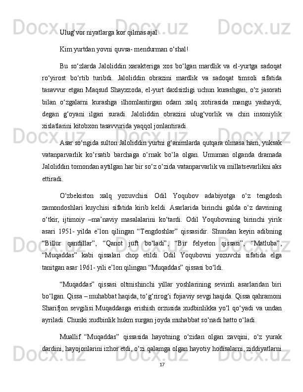 Ulug‘vor niyatlarga kor qilmas ajal
Kim yurtdan yovni quvsa- mendurman o‘shal!
Bu   so‘zlarda   Jaloliddin   xarakteriga   xos   bo‘lgan   mardlik   va   el-yurtga   sadoqat
ro‘yirost   bo‘rtib   turibdi.   Jaloliddin   obrazini   mardlik   va   sadoqat   timsoli   sifatida
tasavvur   etgan   Maqsud   Shayxzoda,   el-yurt   daxlsizligi   uchun   kurashgan,   o‘z   jasorati
bilan   o‘zgalarni   kurashga   ilhomlantirgan   odam   xalq   xotirasida   mangu   yashaydi,
degan   g‘oyani   ilgari   suradi.   Jaloliddin   obrazini   ulug‘vorlik   va   chin   insoniylik
xislatlarini kitobxon tasavvurida yaqqol jonlantiradi.
Asar so‘ngida sulton Jaloliddin yurtni g‘animlarda qutqara olmasa ham, yuksak
vatanparvarlik   ko‘rsatib   barchaga   o‘rnak   bo‘la   olgan.   Umuman   olganda   dramada
Jaloliddin tomondan aytilgan har bir so‘z o‘zida vatanparvarlik va millatsevarlikni aks
ettiradi.
O‘zbekiston   xalq   yozuvchisi   Odil   Yoqubov   adabiyotga   o‘z   tengdosh
zamondoshlari   kuychisi   sifatida   kirib   keldi.   Asarlarida   birinchi   galda   o‘z   davrining
o‘tkir,   ijtimoiy   –ma’naviy   masalalarini   ko‘tardi.   Odil   Yoqubovning   birinchi   yirik
asari   1951-   yilda   e’lon   qilingan   “Tengdoshlar”   qissasidir.   Shundan   keyin   adibning
“Billur   qandillar”,   “Qanot   juft   bo‘ladi”,   “Bir   felyeton   qissasi”,   “Matluba”,
“Muqaddas”   kabi   qissalari   chop   etildi.   Odil   Yoqubovni   yozuvchi   sifatida   elga
tanitgan asar 1961- yili e’lon qilingan “Muqaddas” qissasi bo‘ldi.
“Muqaddas”   qissasi   oltmishinchi   yillar   yoshlarining   sevimli   asarlaridan   biri
bo‘lgan. Qissa – muhabbat haqida, to‘g‘rirog‘i fojiaviy sevgi haqida. Qissa qahramoni
Sharifjon sevgilisi  Muqaddasga  erishish orzusida  xudbinlikka yo‘l  qo‘yadi  va undan
ayriladi. Chunki xudbinlik hukm surgan joyda muhabbat so‘nadi hatto o‘ladi.
Muallif   “Muqaddas”   qissasida   hayotning   o‘zidan   olgan   zavqini,   o‘z   yurak
dardini, hayojonlarini izhor etdi, o‘zi qalamga olgan hayotiy hodisalarni, ziddiyatlarni
17 