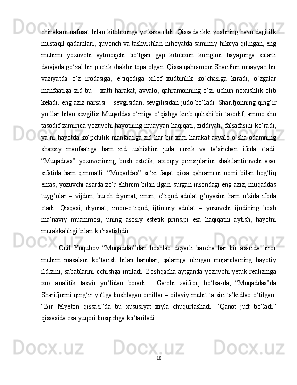 chinakam nafosat bilan kitobxonga yetkaza oldi. Qissada ikki yoshning hayotdagi ilk
mustaqil qadamlari, quvonch va tashvishlari nihoyatda samimiy hikoya qilingan, eng
muhimi   yozuvchi   aytmoqchi   bo‘lgan   gap   kitobxon   ko'nglini   hayajonga   solarli
darajada go‘zal bir poetik shaklni topa olgan. Qissa qahramoni Sharifjon muayyan bir
vaziyatda   o‘z   irodasiga,   e’tiqodiga   xilof   xudbinlik   ko‘chasiga   kiradi,   o‘zgalar
manfaatiga   zid   bu   –   xatti-harakat,   avvalo,   qahramonning   o‘zi   uchun   noxushlik   olib
keladi, eng aziz narsasi – sevgisidan, sevgilisidan judo bo‘ladi. Sharifjonning qing‘ir
yo‘llar bilan sevgilisi Muqaddas o‘rniga o‘qishga kirib qolishi bir tasodif, ammo shu
tasodif zamirida yozuvchi hayotning muayyan haqiqati, ziddiyati, falsafasini ko‘radi,
ya’ni hayotda ko‘pchilik manfaatiga zid har bir xatti-harakat avvalo o‘sha odamning
shaxsiy   manfaatiga   ham   zid   tushishini   juda   nozik   va   ta’sirchan   ifoda   etadi.
“Muqaddas”   yozuvchining   bosh   estetik,   axloqiy   prinsiplarini   shakllantiruvchi   asar
sifatida   ham   qimmatli.   “Muqaddas”   so‘zi   faqat   qissa   qahramoni   nomi   bilan   bog‘liq
emas, yozuvchi asarda zo‘r ehtirom bilan ilgari surgan insondagi eng aziz, muqaddas
tuyg‘ular   –   vijdon,   burch   diyonat,   imon,   e’tiqod   adolat   g‘oyasini   ham   o‘zida   ifoda
etadi.   Qisqasi,   diyonat,   imon-e’tiqod,   ijtimoiy   adolat   –   yozuvchi   ijodining   bosh
ma’naviy   muammosi,   uning   asosiy   estetik   prinsipi   esa   haqiqatni   aytish,   hayotni
murakkabligi bilan ko‘rsatishdir.
Odil   Yoqubov   “Muqaddas”dan   boshlab   deyarli   barcha   har   bir   asarida   biror
muhim   masalani   ko‘tarish   bilan   barobar,   qalamga   olingan   mojarolarning   hayotiy
ildizini, sabablarini ochishga intiladi. Boshqacha aytganda yozuvchi yetuk realizmga
xos   analitik   tasvir   yo‘lidan   boradi   .   Garchi   zaifroq   bo‘lsa-da,   “Muqaddas”da
Sharifjonni qing‘ir yo‘lga boshlagan omillar – oilaviy muhit ta’siri ta’kidlab o‘tilgan.
“Bir   felyeton   qissasi”da   bu   xususiyat   xiyla   chuqurlashadi.   “Qanot   juft   bo‘ladi”
qissasida esa yuqori bosqichga ko‘tariladi.
18 