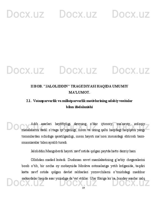 II BOB. "JALOLIDDIN" TRAGEDIYASI HAQIDA UMUMIY
MA'LUMOT.
2.1.    Vatanparvarlik va millatparvarlik motivlarining adabiy vositalar
bilan ifodalanishi
Adib   asarlari   hayotiyligi   davrning   o‘tkir   ijtimoiy,   ma’naviy,   axloqiy
masalalarini dadil o‘rtaga qo‘yganligi, inson va uning qalbi haqidagi haqiqatni yangi
tomonlardan ochishga  qaratilganligi, inson hayoti  ma’nosi  xususidagi  ehtirosli  baxs-
munozaralar bilan ajralib turadi.
Jaloliddin Manguberdi hayoti xavf ostida qolgan paytda hatto daxriy ham 
Ollohdan   madad   kutadi.   Dushman   sovet   mamlakatining   g arbiy   chegaralariniʼ
bosib   o tib,   bir   necha   oy   mobaynida   Moskva   ostonalariga   yetib   kelganida,   taqdiri	
ʼ
katta   xavf   ostida   qolgan   davlat   rahbarlari   yozuvchilarni   o tmishdagi   mashhur	
ʼ
sarkardalar haqida asar yozishga da vat etdilar. Ular fikriga ko ra, bunday asarlar xalq	
ʼ ʼ
19 