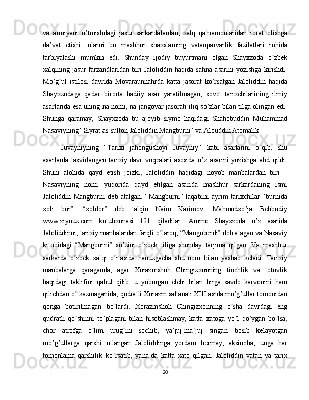 va   armiyani   o tmishdagi   jasur   sarkardalardan,   xalq   qahramonlaridan   ibrat   olishgaʼ
da vat   etishi,   ularni   bu   mashhur   shaxslarning   vatanparvarlik   fazilatlari   ruhida	
ʼ
tarbiyalashi   mumkin   edi.   Shunday   ijodiy   buyurtmani   olgan   Shayxzoda   o zbek	
ʼ
xalqining   jasur   farzandlaridan   biri   Jaloliddin   haqida   sahna   asarini   yozishga   kirishdi.
Mo g ul   istilosi   davrida   Movaraunnahrda   katta   jasorat   ko rsatgan   Jaloliddin   haqida	
ʼ ʼ ʼ
Shayxzodaga   qadar   birorta   badiiy   asar   yaratilmagan,   sovet   tarixchilarining   ilmiy
asarlarida esa uning na nomi, na jangovar jasorati iliq so zlar bilan tilga olingan edi.	
ʼ
Shunga   qaramay,   Shayxzoda   bu   ajoyib   siymo   haqidagi   Shahobuddin   Muhammad
Nasaviyning “Siyrat as-sulton Jaloliddin Mangburni” va Аlouddin Аtomalik 
Juvayniyning   “Tarixi   jahongushoyi   Juvayniy”   kabi   asarlarini   o qib,   shu	
ʼ
asarlarda   tasvirlangan   tarixiy   davr   voqealari   asosida   o z   asarini   yozishga   ahd   qildi.	
ʼ
Shuni   alohida   qayd   etish   joizki,   Jaloliddin   haqidagi   noyob   manbalardan   biri   –
Nasaviyning   nomi   yuqorida   qayd   etilgan   asarida   mashhur   sarkardaning   ismi
Jaloliddin   Mangburni   deb   atalgan.   “Mangburni”   laqabini   ayrim   tarixchilar   “burnida
xoli   bor”,   “xoldor”   deb   talqin   Naim   Karimov.   Mahmudxo ja   Behbudiy	
ʼ
www.ziyouz.com   kutubxonasi   121   qiladilar.   Аmmo   Shayxzoda   o z   asarida	
ʼ
Jaloliddinni, tarixiy manbalardan farqli o laroq, “Manguberdi” deb atagan va Nasaviy	
ʼ
kitobidagi   “Mangburni”   so zini   o zbek   tiliga   shunday   tarjima   qilgan.   Va   mashhur	
ʼ ʼ
sarkarda   o zbek   xalqi   o rtasida   hanuzgacha   shu   nom   bilan   yashab   keladi.   Tarixiy	
ʼ ʼ
manbalarga   qaraganda,   agar   Xorazmshoh   Chingizxonning   tinchlik   va   totuvlik
haqidagi   taklifini   qabul   qilib,   u   yuborgan   elchi   bilan   birga   savdo   karvonini   ham
qilichdan o tkazmaganida, qudratli Xorazm saltanati XIII asrda mo g ullar tomonidan
ʼ ʼ ʼ
qonga   botirilmagan   bo lardi.   Xorazmshoh   Chingizxonning   o sha   davrdagi   eng	
ʼ ʼ
qudratli   qo shinni   to plagani   bilan   hisoblashmay,   katta   xatoga   yo l   qo ygan   bo lsa,	
ʼ ʼ ʼ ʼ ʼ
chor   atrofga   o lim   urug ini   sochib,   ya juj-ma juj   singari   bosib   kelayotgan	
ʼ ʼ ʼ ʼ
mo g ullarga   qarshi   otlangan   Jaloliddinga   yordam   bermay,   aksincha,   unga   har	
ʼ ʼ
tomonlama   qarshilik   ko rsatib,   yana-da   katta   xato   qilgan.   Jaloliddin   vatan   va   tarix	
ʼ
20 