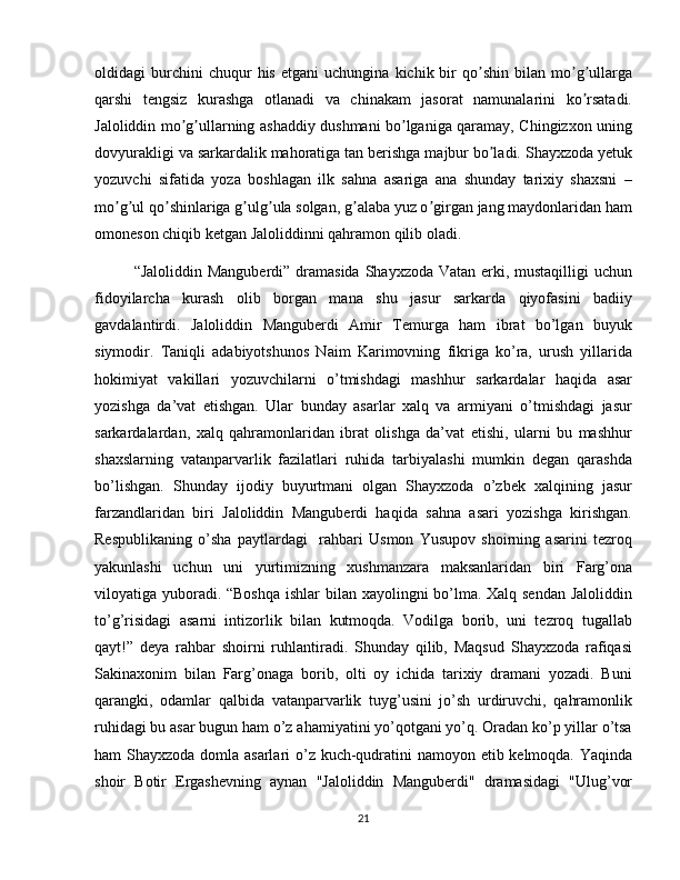 oldidagi   burchini   chuqur   his   etgani   uchungina   kichik  bir   qo shin   bilan  mo g ullargaʼ ʼ ʼ
qarshi   tengsiz   kurashga   otlanadi   va   chinakam   jasorat   namunalarini   ko rsatadi.	
ʼ
Jaloliddin mo g ullarning ashaddiy dushmani bo lganiga qaramay, Chingizxon uning	
ʼ ʼ ʼ
dovyurakligi va sarkardalik mahoratiga tan berishga majbur bo ladi. Shayxzoda yetuk	
ʼ
yozuvchi   sifatida   yoza   boshlagan   ilk   sahna   asariga   ana   shunday   tarixiy   shaxsni   –
mo g ul qo shinlariga g ulg ula solgan, g alaba yuz o girgan jang maydonlaridan ham	
ʼ ʼ ʼ ʼ ʼ ʼ ʼ
omoneson chiqib ketgan Jaloliddinni qahramon qilib oladi.  
“Jaloliddin Manguberdi” dramasida  Shayxzoda Vatan erki, mustaqilligi  uchun
fidoyilarcha   kurash   olib   borgan   mana   shu   jasur   sarkarda   qiyofasini   badiiy
gavdalantirdi.   Jaloliddin   Manguberdi   Amir   Temurga   ham   ibrat   bo’lgan   buyuk
siymodir.   Taniqli   adabiyotshunos   Naim   Karimovning   fikriga   ko’ra,   urush   yillarida
hokimiyat   vakillari   yozuvchilarni   o’tmishdagi   mashhur   sarkardalar   haqida   asar
yozishga   da’vat   etishgan.   Ular   bunday   asarlar   xalq   va   armiyani   o’tmishdagi   jasur
sarkardalardan,   xalq   qahramonlaridan   ibrat   olishga   da’vat   etishi,   ularni   bu   mashhur
shaxslarning   vatanparvarlik   fazilatlari   ruhida   tarbiyalashi   mumkin   degan   qarashda
bo’lishgan.   Shunday   ijodiy   buyurtmani   olgan   Shayxzoda   o’zbek   xalqining   jasur
farzandlaridan   biri   Jaloliddin   Manguberdi   haqida   sahna   asari   yozishga   kirishgan.
Respublikaning   o’sha   paytlardagi     rahbari   Usmon   Yusupov   shoirning   asarini   tezroq
yakunlashi   uchun   uni   yurtimizning   xushmanzara   maksanlaridan   biri   Farg’ona
viloyatiga yuboradi. “Boshqa  ishlar bilan xayolingni bo’lma. Xalq sendan  Jaloliddin
to’g’risidagi   asarni   intizorlik   bilan   kutmoqda.   Vodilga   borib,   uni   tezroq   tugallab
qayt!”   deya   rahbar   shoirni   ruhlantiradi.   Shunday   qilib,   Maqsud   Shayxzoda   rafiqasi
Sakinaxonim   bilan   Farg’onaga   borib,   olti   oy   ichida   tarixiy   dramani   yozadi.   Buni
qarangki,   odamlar   qalbida   vatanparvarlik   tuyg’usini   jo’sh   urdiruvchi,   qahramonlik
ruhidagi bu asar bugun ham o’z ahamiyatini yo’qotgani yo’q. Oradan ko’p yillar o’tsa
ham Shayxzoda domla asarlari  o’z kuch-qudratini  namoyon etib kelmoqda. Yaqinda
shoir   Botir   Ergashevning   aynan   "Jaloliddin   Manguberdi"   dramasidagi   "Ulug’vor
21 