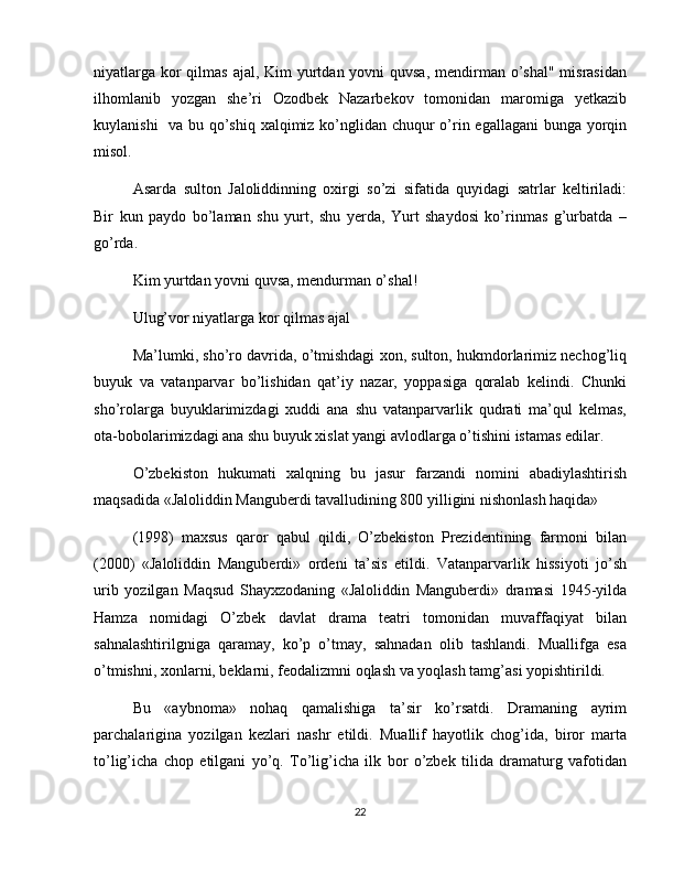 niyatlarga kor qilmas ajal, Kim yurtdan yovni  quvsa, mendirman o’shal" misrasidan
ilhomlanib   yozgan   she’ri   Ozodbek   Nazarbekov   tomonidan   maromiga   yetkazib
kuylanishi    va bu qo’shiq xalqimiz ko’nglidan chuqur o’rin egallagani  bunga yorqin
misol. 
Asarda   sulton   Jaloliddinning   oxirgi   so’zi   sifatida   quyidagi   satrlar   keltiriladi:
Bir   kun   paydo   bo’laman   shu   yurt,   shu   yerda,   Yurt   shaydosi   ko’rinmas   g’urbatda   –
go’rda. 
Kim yurtdan yovni quvsa, mendurman o’shal! 
Ulug’vor niyatlarga kor qilmas ajal 
Ma’lumki, sho’ro davrida, o’tmishdagi xon, sulton, hukmdorlarimiz nechog’liq
buyuk   va   vatanparvar   bo’lishidan   qat’iy   nazar,   yoppasiga   qoralab   kelindi.   Chunki
sho’rolarga   buyuklarimizdagi   xuddi   ana   shu   vatanparvarlik   qudrati   ma’qul   kelmas,
ota-bobolarimizdagi ana shu buyuk xislat yangi avlodlarga o’tishini istamas edilar. 
O’zbekiston   hukumati   xalqning   bu   jasur   farzandi   nomini   abadiylashtirish
maqsadida «Jaloliddin Manguberdi tavalludining 800 yilligini nishonlash haqida» 
(1998)   maxsus   qaror   qabul   qildi,   O’zbekiston   Prezidentining   farmoni   bilan
(2000)   «Jaloliddin   Manguberdi»   ordeni   ta’sis   etildi.   Vatanparvarlik   hissiyoti   jo’sh
urib   yozilgan   Maqsud   Shayxzodaning   «Jaloliddin   Manguberdi»   dramasi   1945-yilda
Hamza   nomidagi   O’zbek   davlat   drama   teatri   tomonidan   muvaffaqiyat   bilan
sahnalashtirilgniga   qaramay,   ko’p   o’tmay,   sahnadan   olib   tashlandi.   Muallifga   esa
o’tmishni, xonlarni, beklarni, feodalizmni oqlash va yoqlash tamg’asi yopishtirildi. 
Bu   «aybnoma»   nohaq   qamalishiga   ta’sir   ko’rsatdi.   Dramaning   ayrim
parchalarigina   yozilgan   kezlari   nashr   etildi.   Muallif   hayotlik   chog’ida,   biror   marta
to’lig’icha   chop   etilgani   yo’q.   To’lig’icha   ilk   bor   o’zbek   tilida   dramaturg   vafotidan
22 