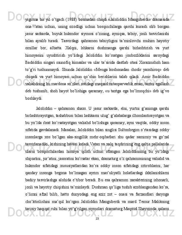 yigirma   bir   yil   o’tgach   (1988)   bosmadan   chiqdi.«Jaloliddin   Manguberdi»   dramasida
ona-Vatan   uchun,   uning   ozodligi   uchun   bosqinchilarga   qarshi   kurash   olib   borgan
jasur   sarkarda,   buyuk   hukmdor   siymosi   o’zining,   ayniqsa,   tabiiy,   jonli   tasvirlanishi
bilan   ajralib   turadi.   Tasvirdagi   qahramon   tabiiyligini   ta’minlovchi   muhim   hayotiy
omillar   bor,   albatta.   Xalqni,   lshkarni   dushmanga   qarshi   birlashtirish   va   yurt
himoyasini   uyushtirish   yo’lidagi   Jaloliddin   ko’rsatgan   jonbozliklarini   saroydagi
Badriddin   singari   munofiq   kimsalar   va   ular   ta’sirida   dastlab   otasi   Xorazmshoh   ham
to’g’ri   tushunmaydi.   Shunda   Jaloliddin   «Menga   koshonadan   chodir   yaxshiroq»   deb
chiqadi   va   yurt   himoyasi   uchun   qo’shin   berishlarini   talab   qiladi.   Amir   Badriddin
valiahdning bu mardona so’zlari ostidagi maqsad vatanparvarlik emas, taxtni egallash
deb   tushunib,   shoh   hayot   bo’lishiga   qaramay,   «u   taxtga   ega   bo’lmoqchi»   deb   ig’vo
boshlaydi. 
Jaloliddin   –   qahramon   shaxs.   U   jasur   sarkarda,   elni,   yurtni   g’animga   qarshi
birlashtirayotgan, tashabbusi bilan lashkarni ulug’ g’alabalarga ilhomlantirayotgan va
bu yo’lda ibrat   ko’rsatayotgan  valiahd  bo’lishiga  qaramay,  ayni  vaqtda,  oddiy inson
sifatida gavdalanadi. Masalan, Jaloliddin bilan singlisi Sultonbegim o’rtasidagi oddiy
insonlarga   xos   bo’lgan   aka-singillik   mehr-oqibatlari   shu   qadar   samimiy   va   go’zal
tasvirlanadiki, kishining havasi keladi.Vatan va xalq taqdirining eng qaltis pallalarida
ularni   bosqinchilardan   himoya   qilish   uchun   otlangan   Jaloliddinning   bu   yo’ldagi
shijoatini, jur’atini, jasoratini ko’rsatar ekan, dramaturg o’z qahramonining valiahd va
hukmdor   sifatidagi   xususiyatlaridan   ko’ra   oddiy   inson   sifatidagi   iztiroblarini,   har
qanday   insonga   begona   bo’lmagan   ayrim   mas’uliyatli   holatlardagi   ikkilanishlarni
badiiy   tasvirlashga   alohida   e’tibor   beradi.   Bu   esa   qahramon   xarakterining   ishonarli,
jonli va hayotiy chiqishini ta’minlaydi. Dushman qo’liga tushib azoblangandan ko’ra,
o’limni   afzal   bilib,   hatto   dunyodagi   eng   aziz   zot   –   onasi   va   farzandlari   daryoga
cho’ktirilishini   ma’qul   ko’rgan   Jaloliddin   Manguberdi   va   mard   Temur   Malikning
tarixiy haqiqat ruhi bilan yo’g’rilgan siymolari dramaturg Maqsud Shayxzoda qalami
23