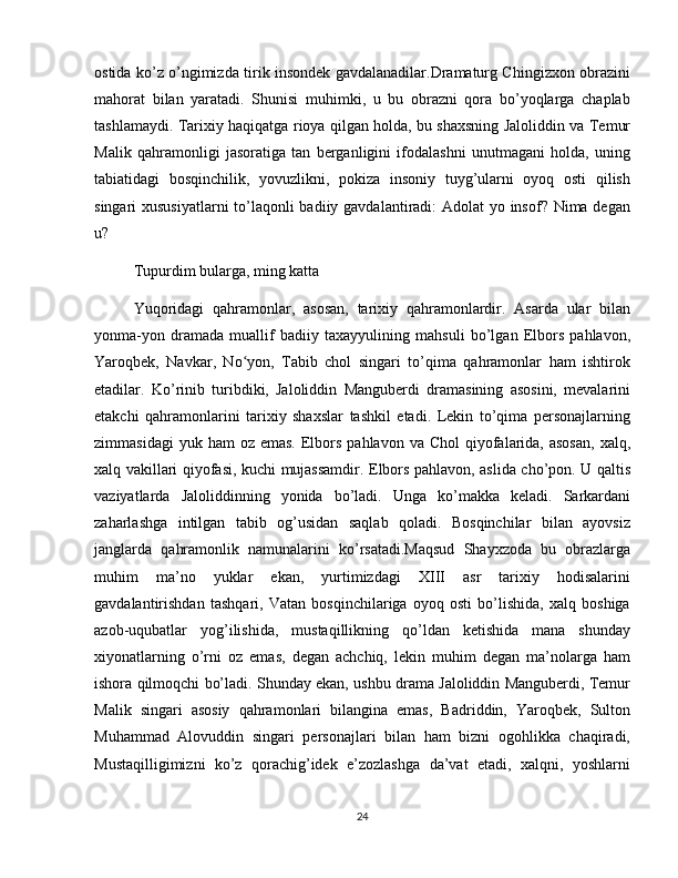 ostida ko’z o’ngimizda tirik insondek gavdalanadilar.Dramaturg Chingizxon obrazini
mahorat   bilan   yaratadi.   Shunisi   muhimki,   u   bu   obrazni   qora   bo’yoqlarga   chaplab
tashlamaydi. Tarixiy haqiqatga rioya qilgan holda, bu shaxsning Jaloliddin va Temur
Malik   qahramonligi   jasoratiga   tan   berganligini   ifodalashni   unutmagani   holda,   uning
tabiatidagi   bosqinchilik,   yovuzlikni,   pokiza   insoniy   tuyg’ularni   oyoq   osti   qilish
singari xususiyatlarni  to’laqonli badiiy gavdalantiradi: Adolat yo insof? Nima degan
u? 
Tupurdim bularga, ming katta  
Yuqoridagi   qahramonlar,   asosan,   tarixiy   qahramonlardir.   Asarda   ular   bilan
yonma-yon   dramada   muallif   badiiy   taxayyulining   mahsuli   bo’lgan   Elbors   pahlavon,
Yaroqbek,   Navkar,   No yon,   Tabib   chol   singari   to’qima   qahramonlar   ham   ishtirokʻ
etadilar.   Ko’rinib   turibdiki,   Jaloliddin   Manguberdi   dramasining   asosini,   mevalarini
etakchi   qahramonlarini   tarixiy   shaxslar   tashkil   etadi.   Lekin   to’qima   personajlarning
zimmasidagi   yuk ham   oz  emas.  Elbors  pahlavon  va Chol  qiyofalarida,  asosan,   xalq,
xalq vakillari qiyofasi, kuchi mujassamdir. Elbors pahlavon, aslida cho’pon. U qaltis
vaziyatlarda   Jaloliddinning   yonida   bo’ladi.   Unga   ko’makka   keladi.   Sarkardani
zaharlashga   intilgan   tabib   og’usidan   saqlab   qoladi.   Bosqinchilar   bilan   ayovsiz
janglarda   qahramonlik   namunalarini   ko’rsatadi.Maqsud   Shayxzoda   bu   obrazlarga
muhim   ma’no   yuklar   ekan,   yurtimizdagi   XIII   asr   tarixiy   hodisalarini
gavdalantirishdan   tashqari,   Vatan   bosqinchilariga   oyoq   osti   bo’lishida,   xalq   boshiga
azob-uqubatlar   yog’ilishida,   mustaqillikning   qo’ldan   ketishida   mana   shunday
xiyonatlarning   o’rni   oz   emas,   degan   achchiq,   lekin   muhim   degan   ma’nolarga   ham
ishora qilmoqchi bo’ladi. Shunday ekan, ushbu drama Jaloliddin Manguberdi, Temur
Malik   singari   asosiy   qahramonlari   bilangina   emas,   Badriddin,   Yaroqbek,   Sulton
Muhammad   Alovuddin   singari   personajlari   bilan   ham   bizni   ogohlikka   chaqiradi,
Mustaqilligimizni   ko’z   qorachig’idek   e’zozlashga   da’vat   etadi,   xalqni,   yoshlarni
24 