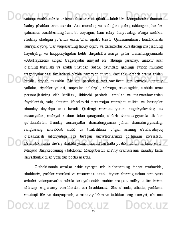 vatanparvarlik   ruhida   tarbiyalashga   xizmat   qiladi.   «Jaloliddin   Manguberdi»   dramasi
badiiy   jihatdan   teran   asardir.   Asa   monolog   va   dialoglari   pishiq   ishlangani,   har   bir
qahramon   xarakterining   ham   til   boyligini,   ham   ruhiy   dunyosidagi   o’ziga   xoslikni
ifodalay   oladigan   yo’sinda   ekani   bilan   ajralib   turadi.   Qahramonlararo   konfliktlarda
sun’iylik yo’q, ular voqealarning tabiiy oqimi va xarakterlar kurashidagi maqsadning
hayotiyligi   va   haqqoniyligidan   kelib   chiqadi.Bu   asarga   qadar   dramaturgiyamizda
«Abulfayzxon»   singari   tragediyalar   mavjud   edi.   Shunga   qaramay,   mazkur   asar
o’zining   tug’ilishi   va   shakli   jihatidan   Sofokl   davridagi   qadimgi   Yunon   mumtoz
tragediyalaridagi   fazilatlarni   o’zida   namoyon   etuvchi   dastlabki   o’zbek   dramalaridan
biridir,   deyish   mumkin.   Birinchi   pardadagi   xos   vazifasini   ijro   etuvchi   umumiy
yallalar,   sipohlar   yallasi,   soqchilar   qo’shig’i,   sahnaga,   shuningdek,   alohida   ovoz
personajlarining   olib   kirilishi,   ikkinchi   pardada   jarchilar   va   masxarabozlardan
foydalanish,   xalq   obrazini   ifodalovchi   personajga   murojaat   etilishi   va   boshqalar
shunday   deyishga   asos   beradi.   Qadimgi   mumtoz   yunon   tragediyalaridagi   bu
xususiyatlar,   mohiyat   e’tibori   bilan   qaraganda,   o’zbek   dramaturgiyasida   ilk   bor
qo’llanishidir.   Bunday   xususiyatlar   dramaturgiyamiz   jahon   dramaturgiyasidagi
rangbarang,   murakkab   shakl   va   tuzilishlarni   o’tgan   asrning   o’rtalaridayoq
o’zlashtirish   salohiyatiga   ega   bo’lgan   san’atkorlarimiz   bo’lganini   ko’rsatadi.
Dramatik asarni she’riy shaklda yozish muallifdan katta poetik mahoratni talab etadi.
Maqsud Shayxzodaning «Jaloliddin Manguberdi» she’riy dramasi  ana shunday katta
san’atkorlik bilan yozilgan poetik asardir.
O‘zbekistonda   amalga   oshirilayotgan   tub   islohatlarning   diqqat   markazida,
shubhasiz,   yoshlar   masalasi   va   muammosi   turadi.   Aynan   shuning   uchun   ham   yosh
avlodni   vatanparvarlik   ruhida   tarbiyalashdek   muhim   maqsad   milliy   ta’lim   tizimi
oldidagi   eng   asosiy   vazifalardan   biri   hisoblanadi.   Shu   o’rinda,   albatta,   yoshlarni
mustaqil   fikr   va   dunyoqarash,   zamonaviy   bilim   va   tafakkur,   eng   asosiysi,   o‘z   ona
25 