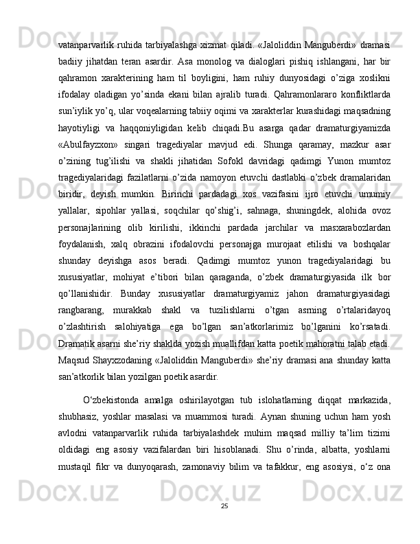 vatanparvarlik   ruhida   tarbiyalashga   xizmat   qiladi.   «Jaloliddin   Manguberdi»   dramasi
badiiy   jihatdan   teran   asardir.   Asa   monolog   va   dialoglari   pishiq   ishlangani,   har   bir
qahramon   xarakterining   ham   til   boyligini,   ham   ruhiy   dunyosidagi   o’ziga   xoslikni
ifodalay   oladigan   yo’sinda   ekani   bilan   ajralib   turadi.   Qahramonlararo   konfliktlarda
sun’iylik yo’q, ular voqealarning tabiiy oqimi va xarakterlar kurashidagi maqsadning
hayotiyligi   va   haqqoniyligidan   kelib   chiqadi.Bu   asarga   qadar   dramaturgiyamizda
«Abulfayzxon»   singari   tragediyalar   mavjud   edi.   Shunga   qaramay,   mazkur   asar
o’zining   tug’ilishi   va   shakli   jihatidan   Sofokl   davridagi   qadimgi   Yunon   mumtoz
tragediyalaridagi   fazilatlarni   o’zida   namoyon   etuvchi   dastlabki   o’zbek   dramalaridan
biridir,   deyish   mumkin.   Birinchi   pardadagi   xos   vazifasini   ijro   etuvchi   umumiy
yallalar,   sipohlar   yallasi,   soqchilar   qo’shig’i,   sahnaga,   shuningdek,   alohida   ovoz
personajlarining   olib   kirilishi,   ikkinchi   pardada   jarchilar   va   masxarabozlardan
foydalanish,   xalq   obrazini   ifodalovchi   personajga   murojaat   etilishi   va   boshqalar
shunday   deyishga   asos   beradi.   Qadimgi   mumtoz   yunon   tragediyalaridagi   bu
xususiyatlar,   mohiyat   e’tibori   bilan   qaraganda,   o’zbek   dramaturgiyasida   ilk   bor
qo’llanishidir.   Bunday   xususiyatlar   dramaturgiyamiz   jahon   dramaturgiyasidagi
rangbarang,   murakkab   shakl   va   tuzilishlarni   o’tgan   asrning   o’rtalaridayoq
o’zlashtirish   salohiyatiga   ega   bo’lgan   san’atkorlarimiz   bo’lganini   ko’rsatadi.
Dramatik asarni she’riy shaklda yozish muallifdan katta poetik mahoratni talab etadi.
Maqsud Shayxzodaning «Jaloliddin Manguberdi» she’riy dramasi  ana shunday katta
san’atkorlik bilan yozilgan poetik asardir.
O‘zbekistonda   amalga   oshirilayotgan   tub   islohatlarning   diqqat   markazida,
shubhasiz,   yoshlar   masalasi   va   muammosi   turadi.   Aynan   shuning   uchun   ham   yosh
avlodni   vatanparvarlik   ruhida   tarbiyalashdek   muhim   maqsad   milliy   ta’lim   tizimi
oldidagi   eng   asosiy   vazifalardan   biri   hisoblanadi.   Shu   o’rinda,   albatta,   yoshlarni
mustaqil   fikr   va   dunyoqarash,   zamonaviy   bilim   va   tafakkur,   eng   asosiysi,   o‘z   ona
25