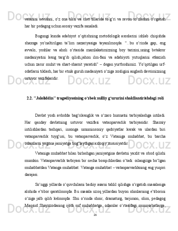 vatanini  sevishni,   o‘z  ona  tilisi  va  chet   tillarida  to‘g‘ri   va  ravon  so‘zlashni  o‘rgatish
har bir pedagog uchun asosiy vazifa sanaladi.  
Bugungi   kunda   adabiyot   o‘qitishning   metodologik   asoslarini   ishlab   chiqishda
shaxsga   yo‘naltirilgan   ta’lim   nazariyasiga   tayanilmoqda.   “...bu   o‘rinda   gap,   eng
avvalo,   yoshlar   va   aholi   o‘rtasida   mamlakatimizning   boy   tarixini,uning   betakror
madaniyatini   keng   targ‘ib   qilish,jahon   ilm-fani   va   adabiyoti   yutuqlarini   etkazish
uchun zarur muhit  va shart-sharoit  yaratish”  – degan yurtboshimiz. Yo‘qotilgan urf-
odatlarni tiklash, har bir etnik guruh madaniyati o‘ziga xosligini anglash davrimizning
ustuvor vazifalaridir.  
2.2. "Jaloliddin" tragediyasining o‘zbek milliy g‘ururini shakllantirishdagi roli
Davlat   yosh   avlodda   bag‘rikenglik   va   o‘zaro   hurmatni   tarbiyalashga   intiladi.
Har   qanday   davlatning   ustuvor   vazifasi   vatanparvarlik   tarbiyasidir.   Shaxsiy
intilishlardan   tashqari,   insonga   umuminsoniy   qadriyatlar   kerak   va   ulardan   biri
vatanparvarlik   tuyg‘usi,   bu   vatanparvarlik,   o‘z   Vataniga   muhabbat,   bu   barcha
odamlarni yagona jamiyatga bog‘laydigan axloqiy xususiyatdir. 
Vataniga muhabbat bilan birlashgan jamiyatgina davlatni yaxlit va obod qilishi
mumkin. Vatanparvarlik tarbiyasi bir necha bosqichlardan o‘tadi: oilangizga bo‘lgan
muhabbatdan Vatanga muhabbat. Vatanga muhabbat – vatanparvarlikning eng yuqori
darajasi.  
So‘nggi yillarda o‘quvchilarni badiiy asarni tahlil qilishga o‘rgatish masalasiga
alohida e’tibor qaratilmoqda. Bu masala  uzoq yillardan buyon olimlarning e’tiborini
o‘ziga   jalb   qilib   kelmoqda.   Shu   o‘rinda   shoir,   dramaturg,   tarjimon,   olim,   pedagog
Maqsud   Shayxzodaning   ijodi   sof   muhabbatga,   odamlar   o‘rtasidagi   munosabatlarga,
26 