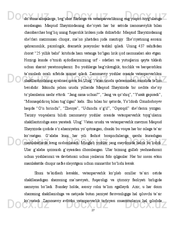 do‘stona aloqalarga, beg‘ubor fikrlarga va vatanparvarlikning eng yuqori tuyg‘ulariga
asoslangan.   Maqsud   Shayxzodaning   she’riyati   har   bir   satrida   zamonaviylik   bilan
chambarchas bog‘liq uning fuqarolik lirikasi juda dolzarbdir. Maqsud Shayxzodaning
she’rlari   mazmunan   chuqur,   ma’no   jihatidan   juda   mantiqiy.   She’riyatining   asosini
qahramonlik,   psixologik,   dramatik   jarayonlar   tashkil   qiladi.   Uning   437   sahifadan
iborat “25 yillik bahs” kitobida ham vatanga bo‘lgan lirik ijod namunalari aks etgan.
Hozirgi   kunda   o‘tmish   ajdodlarimizning   urf   -   odatlari   va   yutuqlarini   qayta   tiklash
uchun   sharoit   yaratmoqdamiz.   Bu   yoshlarga   bag‘rikenglik,   tinchlik   va   barqarorlikni
ta’minlash   omili   sifatida   xizmat   qiladi.   Zamonaviy   yoshlar   orasida   vatanparvarlikni
shakllantirishning ajralmas qismi bu Ulug’ Vatan urushi qahramonlari misolida ta’lim
berishdir.   Ikkinchi   jahon   urushi   yillarida   Maqsud   Shayxzoda   bir   nechta   she’riy
to‘plamlarini nashr ettirdi: “Jang nima uchun?”, “Jang va qo‘shiq”, “Yurak gapiradi”,
“Momaqaldiroq bilan tug‘ilgan” kabi. Shu bilan bir qatorda, Yo‘ldosh Oxunboboyev
haqida   “O‘n   birinchi”,   “Zhenya”,   “Uchinchi   o‘g‘il”,   “Oqsoqol”   she’rlarini   yozgan.
Tarixiy   voqealarni   bilish   zamonaviy   yoshlar   orasida   vatanparvarlik   tuyg‘ularini
shakllantirishga asos yaratadi. Ulug’ Vatan urushi va vatanparvarlik mavzusi Maqsud
Shayxzoda ijodida o‘z ahamiyatini yo‘qotmagan, chunki bu voqea har bir oilaga ta’sir
ko‘rsatgan.   G‘alaba   kuni   har   yili   fashist   bosqinchilariga   qarshi   kurashgan
mamlakatlarda keng  nishonlanadi.  Minglab  yoshlar   jang maydonida  halok  bo‘lishdi.
Ular   g‘alaba   qozonish   g‘oyasidan   ilhomlangan.   Ular   bizning   gullab   yashnashimiz
uchun   yoshlarimiz   va   davlatimiz   uchun   jonlarini   fido   qilganlar.   Har   bir   inson   erkin
mamlakatda chuqur nafas olayotgani uchun minnatdor bo‘lishi kerak.  
Shuni   ta’kidlash   kerakki,   vatanparvarlik   ko‘plab   omillar   ta’siri   ostida
shakllanadigan   shaxsning   ma’naviyati,   fuqaroligi   va   ijtimoiy   faoliyati   birligida
namoyon   bo‘ladi.   Bunday   holda,   asosiy   rolni   ta’lim   egallaydi.   Axir,   u   har   doim
shaxsning   shakllanishiga   va   natijada   butun   jamiyat   farovonligiga   hal   qiluvchi   ta’sir
ko‘rsatadi.   Zamonaviy   avlodni   vatanparvarlik   tarbiyasi   muammolarini   hal   qilishda
27 