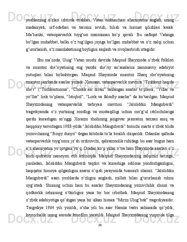 yoshlarning   o‘zlari   ishtirok   etishlari,   Vatan   tushunchasi   ahamiyatini   anglab,   uning
madaniyati,   urf-odatlari   va   tarixini   sevish,   bilish   va   hurmat   qilishlari   kerak.
Ma’lumki,   vatanparvarlik   tuyg‘usi   mazmunan   ko‘p   qirrali.   Bu   nafaqat   Vatanga
bo‘lgan   muhabbat,   balki   o‘z   tug‘ilgan   joyiga   bo‘lgan   muhabbat   va   o‘z   xalqi   uchun
g‘ururlanish, o‘z mamlakatining boyligini saqlash va rivojlantirish istagidir.  
Shu  ma’noda,  Uiug‘  Vatan  urushi  davrida  Maqsud  Shayxzoda   o‘zbek   folklori
va   mumtoz   she’riyatining   eng   yaxshi   she’riy   an’analarini   zamonaviy   adabiyot
yutuqlari   bilan   birlashtirgan.   Maqsud   Shayxzoda   mumtoz   Sharq   she’riyatining
mumtoz janrlarida asarlar yozadi. Xususan, vatanparvarlik mavzusi “Toshkent haqida
she’r”   (“Toshkentnoma”,   “Chorak   asr   divan”   tanlangan   asarlar   to‘plami,   “Yillar   va
yo‘llar”   lirik   to‘plami,   “Istiqbol”,   “Lirik   va   falsafiy   asarlar”   da   ko‘tarilgan.   Maqsud
Shayxzodaning   vatanparvarlik   tarbiyasi   mavzusi   “Jaloliddin   Manguberdi”
tragediyasida   o‘z   yurtining   ozodligi   va   mustaqilligi   uchun   mo‘g‘ul   istilochilariga
qarshi   kurashgan   so‘nggi   Xorazm   shohining   jangovar   jasoratini   tarixan   aniq   va
haqqoniy tasvirlagan.1988-yilda “Jaloliddin Manguberdi” birinchi marta o‘zbek tilida
yozuvchining “Boqiy dunyo” degan kitobida to‘la bosilib chiqarildi. Odamlar qalbida
vatanparvarlik tuyg‘usini  jo‘sh urdiruvchi, qahramonlik ruhidagi  bu asar  bugun ham
o‘z ahamiyatini yo‘qotgani yo‘q. Oradan ko‘p yillar o‘tsa ham Shayxzoda asarlari o‘z
kuch-qudratini   namoyon   etib   kelmoqda.   Maqsud   Shayxzodaning   xalqimiz   tarixiga,
jumladan,   Jaloliddin   Manguberdi   taqdiri   va   kurashiga   odilona   yondoshganligini,
haqiqatni   himoya   qilganligini   asarni   o‘qish   jarayonida   tusnunib   olamiz.   “Jaloliddin
Manguberdi”   asari   yoshlarda   o‘zligini   anglash,   millati   bilan   g‘ururlanish   ruhini
uyg‘otadi.   Shuning   uchun   ham   bu   asarlar   Shayxzodaning   yozuvchilik   shuuri   va
ijodkorlik   zehnining   o‘tkirligini   yana   bir   bor   isbotladi.   Maqsud   Shayxzodaning
o‘zbek adabiyotiga qo‘shgan yana bir ulkan hissasi “Mirzo Ulug‘bek” tragediyasidir.
Tragediya   1964   yili   yozildi,   o‘sha   yili   bu   asar   Hamza   teatri   sahnasida   qo‘yildi,
keyinchalik   uning   asosida   kinofilm   yaratildi.   Maqsud   Shayxzodaning   yuqorida   tilga
28 