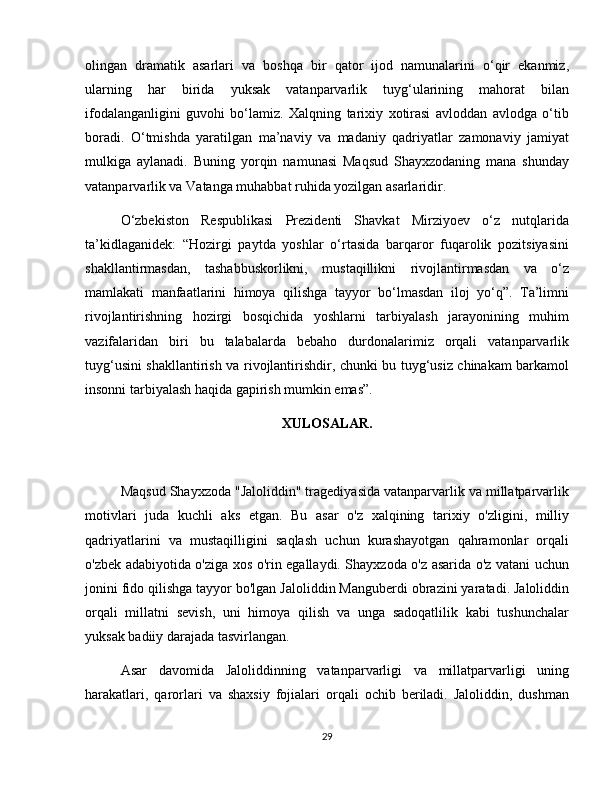 olingan   dramatik   asarlari   va   boshqa   bir   qator   ijod   namunalarini   o‘qir   ekanmiz,
ularning   har   birida   yuksak   vatanparvarlik   tuyg‘ularining   mahorat   bilan
ifodalanganligini   guvohi   bo‘lamiz.   Xalqning   tarixiy   xotirasi   avloddan   avlodga   o‘tib
boradi.   O‘tmishda   yaratilgan   ma’naviy   va   madaniy   qadriyatlar   zamonaviy   jamiyat
mulkiga   aylanadi.   Buning   yorqin   namunasi   Maqsud   Shayxzodaning   mana   shunday
vatanparvarlik va Vatanga muhabbat ruhida yozilgan asarlaridir.  
O‘zbekiston   Respublikasi   Prezidenti   Shavkat   Mirziyoev   o‘z   nutqlarida
ta’kidlaganidek:   “Hozirgi   paytda   yoshlar   o‘rtasida   barqaror   fuqarolik   pozitsiyasini
shakllantirmasdan,   tashabbuskorlikni,   mustaqillikni   rivojlantirmasdan   va   o‘z
mamlakati   manfaatlarini   himoya   qilishga   tayyor   bo‘lmasdan   iloj   yo‘q”.   Ta’limni
rivojlantirishning   hozirgi   bosqichida   yoshlarni   tarbiyalash   jarayonining   muhim
vazifalaridan   biri   bu   talabalarda   bebaho   durdonalarimiz   orqali   vatanparvarlik
tuyg‘usini shakllantirish va rivojlantirishdir, chunki bu tuyg‘usiz chinakam barkamol
insonni tarbiyalash haqida gapirish mumkin emas”.
XULOSALAR.
Maqsud Shayxzoda "Jaloliddin" tragediyasida vatanparvarlik va millatparvarlik
motivlari   juda   kuchli   aks   etgan.   Bu   asar   o'z   xalqining   tarixiy   o'zligini,   milliy
qadriyatlarini   va   mustaqilligini   saqlash   uchun   kurashayotgan   qahramonlar   orqali
o'zbek adabiyotida o'ziga xos o'rin egallaydi. Shayxzoda o'z asarida o'z vatani uchun
jonini fido qilishga tayyor bo'lgan Jaloliddin Manguberdi obrazini yaratadi. Jaloliddin
orqali   millatni   sevish,   uni   himoya   qilish   va   unga   sadoqatlilik   kabi   tushunchalar
yuksak badiiy darajada tasvirlangan.
Asar   davomida   Jaloliddinning   vatanparvarligi   va   millatparvarligi   uning
harakatlari,   qarorlari   va   shaxsiy   fojialari   orqali   ochib   beriladi.   Jaloliddin,   dushman
29 