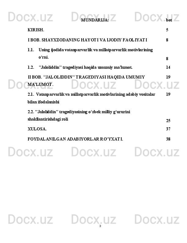 MUNDARIJA: bet
KIRISH.  5
I BOB. SHAYXZODANING HAYOTI VA IJODIY FAOLIYATI 8
1.1. Uning ijodida vatanparvarlik va millatparvarlik motivlarining 
o‘rni.
8
1.2. "Jaloliddin" tragediyasi haqida umumiy ma'lumot. 14
II BOB. "JALOLIDDIN" TRAGEDIYASI HAQIDA UMUMIY 
MA'LUMOT. 19
2.1.    Vatanparvarlik va millatparvarlik motivlarining adabiy vositalar 
bilan ifodalanishi 19
2.2. "Jaloliddin" tragediyasining o‘zbek milliy g‘ururini 
shakllantirishdagi roli
25
XULOSA. 37
FOYDALANILGAN ADABIYORLAR RO’YXATI. 38
3 