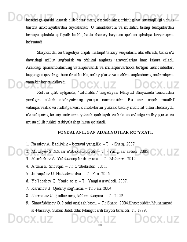 bosqiniga qarshi kurash olib borar ekan, o'z xalqining erkinligi va mustaqilligi uchun
barcha imkoniyatlardan  foydalanadi. U  mamlakatini  va millatini  tashqi  bosqinlardan
himoya   qilishda   qat'iyatli   bo'lib,   hatto   shaxsiy   hayotini   qurbon   qilishga   tayyorligini
ko'rsatadi.
Shayxzoda, bu tragediya orqali, nafaqat tarixiy voqealarni aks ettiradi, balki o'z
davridagi   milliy   uyg'onish   va   o'zlikni   anglash   jarayonlariga   ham   ishora   qiladi.
Asardagi qahramonlarning vatanparvarlik va millatparvarlikka bo'lgan munosabatlari
bugungi o'quvchiga ham ibrat bo'lib, milliy g'urur va o'zlikni anglashning muhimligini
yana bir bor ta'kidlaydi.
Xulosa  qilib  aytganda,   "Jaloliddin"  tragediyasi   Maqsud   Shayxzoda  tomonidan
yozilgan   o'zbek   adabiyotining   yorqin   namunasidir.   Bu   asar   orqali   muallif
vatanparvarlik va millatparvarlik motivlarini yuksak badiiy mahorat bilan ifodalaydi,
o'z   xalqining   tarixiy   xotirasini   yuksak   qadrlaydi   va   kelajak   avlodga   milliy   g'urur   va
mustaqillik ruhini tarbiyalashga hissa qo'shadi.
FOYDALANILGAN ADABIYOTLAR RO‘YXATI :
1. Rasulov A. Badiiylik – bezavol yangilik. – T.: - Sharq, 2007.
2. Mirzayev S. XX asr o‘zbek adabiyoti. – T.: - Yangi asr avlodi. 2005. 
3. Alimbekov A. Yulduzning besh qirrasi. – T.: Muharrir. 2012. 
4. A’zam E. Shovqin. – T.: O‘zbekiston. 2011. 
5. Jo‘raqulov U. Hududsiz jilva. – T.: Fan. 2006. 
6. Yo‘ldoshev Q. Yoniq so‘z. – T.: Yangi asr avlodi. 2007. 
7. Karimov B. Qodiriy sog‘inchi. – T.: Fan. 2004. 
8. Normatov U. Ijodkorning dahlsiz dunyosi. – T.: 2009. 
9. Sharafiddinov O. Ijodni anglash baxti. – T.: Sharq. 2004.Shaxobiddin Muhammad 
al-Nasaviy, Sulton Jaloliddin Manguberdi hayoti tafsiloti, T., 1999;
30 