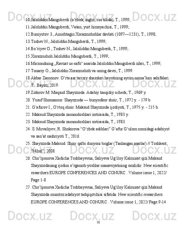 10. Jaloliddin Manguberdi (o zbek, ingliz, rus tilida), T., 1999;ʻ
11. Jaloliddin Manguberdi, Vatan, yurt himoyachisi, T., 1999;
12. Buniyotov 3., Anushtagin Xorazmshohlar davlati (1097—1231), T., 1998;
13. Toshev N., Jaloliddin Manguberdi, T., 1999;
14. Bo riyev O., Toshev N., Jaloliddin Manguberdi, T., 1999;	
ʻ
15. Xorazmshoh Jaloliddin Manguberdi, T., 1999;
16. Mirxondning „Ravzat us-safo“ asarida Jaloliddin Manguberdi zikri, T., 1999;
17. Tonariy O., Jaloliddin Xorazmshoh va uning davri, T., 1999.
18. Akbar Zamonov. O rta asr tarixiy shaxslari hayotining ayrim noma lum sahifalari. 	
ʻ ʼ
T.: Bayoz, 2019.
19. Zokirov M. Maqsud Shayxzoda. Adabiy tanqidiy ocherk, T., 1969 y.
20.  Yusuf Shomansur. Shayxzoda — bunyodkor shoir, T., 1972 y. - 179 b.
21.  G afurov I., O rtoq shoir. Maksud Shayxzoda ijodiyoti, T., 1975 y. - 215 b.	
ʻ ʻ
22.  Maksud Shayxzoda zamondoshlari xotirasida, T., 1983 y.
23.  Maksud Shayxzoda zamondoshlari xotirasida, T., 1983.
24.  S. Mirvaliyev, R. Shokirova “O zbek adiblari” G afur G ulom nomidagi adabiyot 	
ʻ ʻ ʻ
va san at nashriyoti T., 2016.	
ʼ
25.   Shayxzoda Maksud. Shoir qalbi dunyoni tinglar (Tanlangan asarlar) // Toshkent,  
“Nihol”, 2008.
26.  Cho’lponova Xadicha Toshbayevna, Saliyeva Ug’iloy Kalmurat qizi Maksud 
Shayxzodaning ijodini o’rganish-yoshlar manaviyatining omilidir. New scientific  
esearchers EUROPE CONFERENCES AND CONURC . Volume issue 1, 2022/  
Page 1-8
27.  Cho’lponova Xadicha Toshbayevna, Saliyeva Ug’iloy Kalmurat qizi Maksud 
Shayxzoda mumtoz adabiyot tadqiqotchisi sifatida. New scientific researchers  
EUROPE CONFERENCES AND CONURC . Volume issue 1, 2022/ Page 9-14
31 