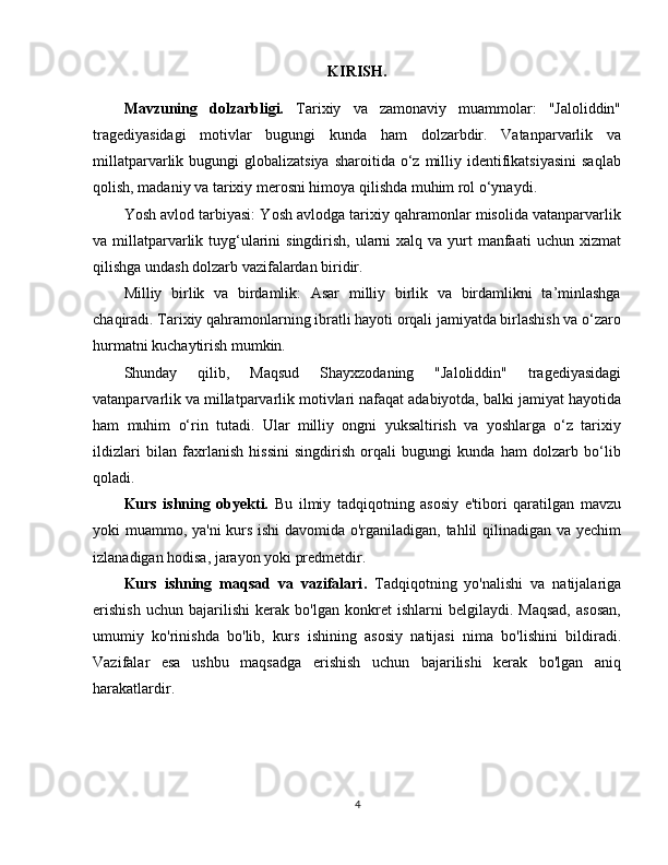 KIRISH.
Mavzuning   dolzarbligi .   Tarixiy   va   zamonaviy   muammolar:   "Jaloliddin"
tragediyasidagi   motivlar   bugungi   kunda   ham   dolzarbdir.   Vatanparvarlik   va
millatparvarlik bugungi   globalizatsiya  sharoitida  o‘z  milliy identifikatsiyasini   saqlab
qolish, madaniy va tarixiy merosni himoya qilishda muhim rol o‘ynaydi.
Yosh avlod tarbiyasi: Yosh avlodga tarixiy qahramonlar misolida vatanparvarlik
va millatparvarlik tuyg‘ularini  singdirish, ularni  xalq va yurt  manfaati  uchun xizmat
qilishga undash dolzarb vazifalardan biridir.
Milliy   birlik   va   birdamlik:   Asar   milliy   birlik   va   birdamlikni   ta’minlashga
chaqiradi. Tarixiy qahramonlarning ibratli hayoti orqali jamiyatda birlashish va o‘zaro
hurmatni kuchaytirish mumkin.
Shunday   qilib,   Maqsud   Shayxzodaning   "Jaloliddin"   tragediyasidagi
vatanparvarlik va millatparvarlik motivlari nafaqat adabiyotda, balki jamiyat hayotida
ham   muhim   o‘rin   tutadi.   Ular   milliy   ongni   yuksaltirish   va   yoshlarga   o‘z   tarixiy
ildizlari   bilan   faxrlanish   hissini   singdirish   orqali   bugungi   kunda   ham   dolzarb   bo‘lib
qoladi.
Kurs   ishning   obyekti .   Bu   ilmiy   tadqiqotning   asosiy   e'tibori   qaratilgan   mavzu
yoki muammo, ya'ni kurs ishi davomida o'rganiladigan, tahlil qilinadigan va yechim
izlanadigan hodisa, jarayon yoki predmetdir.
Kurs   ishning   maqsad   va   vazifalari .   Tadqiqotning   yo'nalishi   va   natijalariga
erishish   uchun   bajarilishi   kerak   bo'lgan   konkret   ishlarni   belgilaydi.   Maqsad,   asosan,
umumiy   ko'rinishda   bo'lib,   kurs   ishining   asosiy   natijasi   nima   bo'lishini   bildiradi.
Vazifalar   esa   ushbu   maqsadga   erishish   uchun   bajarilishi   kerak   bo'lgan   aniq
harakatlardir.
4 