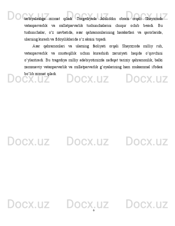 tarbiyalashga   xizmat   qiladi.   Tragediyada   Jaloliddin   obrazi   orqali   Shayxzoda
vatanparvarlik   va   millatparvarlik   tushunchalarini   chuqur   ochib   beradi.   Bu
tushunchalar,   o‘z   navbatida,   asar   qahramonlarining   harakatlari   va   qarorlarida,
ularning kurash va fidoyiliklarida o‘z aksini topadi.
Asar   qahramonlari   va   ularning   faoliyati   orqali   Shayxzoda   milliy   ruh,
vatanparvarlik   va   mustaqillik   uchun   kurashish   zaruriyati   haqida   o‘quvchini
o‘ylantiradi.   Bu   tragediya   milliy   adabiyotimizda   nafaqat   tarixiy   qahramonlik,   balki
zamonaviy   vatanparvarlik   va   millatparvarlik   g‘oyalarining   ham   mukammal   ifodasi
bo‘lib xizmat qiladi.
6 