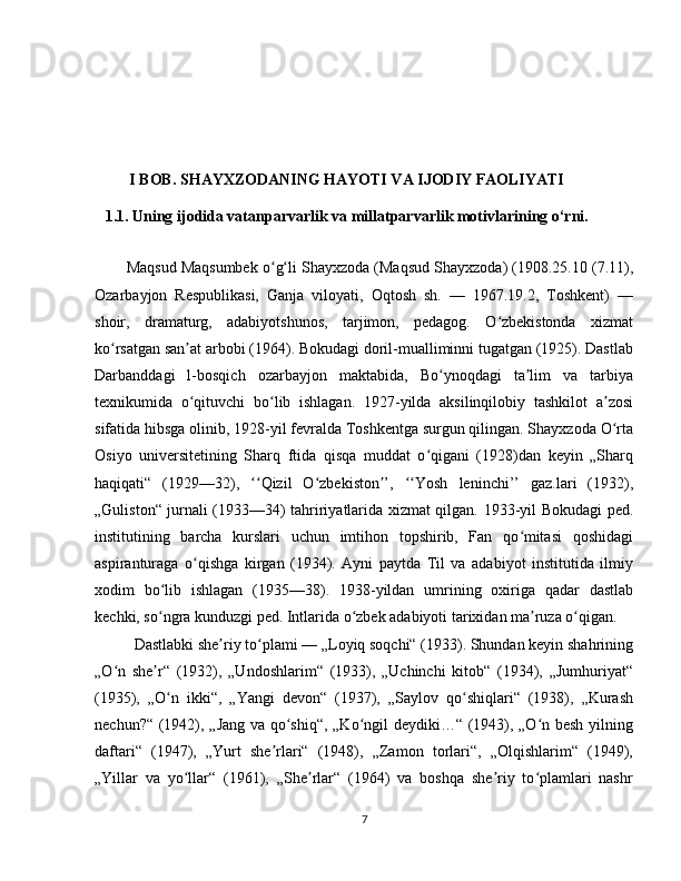 I BOB. SHAYXZODANING HAYOTI VA IJODIY FAOLIYATI
1.1. Uning ijodida vatanparvarlik va millatparvarlik motivlarining o‘rni.
Maqsud Maqsumbek o g li Shayxzoda (Maqsud Shayxzoda) (1908.25.10 (7.11),ʻ ʻ
Ozarbayjon   Respublikasi,   Ganja   viloyati,   Oqtosh   sh.   —   1967.19.2,   Toshkent)   —
shoir,   dramaturg,   adabiyotshunos,   tarjimon,   pedagog.   O zbekistonda   xizmat	
ʻ
ko rsatgan san at arbobi (1964). Bokudagi doril-mualliminni tugatgan (1925). Dastlab	
ʻ ʼ
Darbanddagi   l-bosqich   ozarbayjon   maktabida,   Bo ynoqdagi   ta lim   va   tarbiya	
ʻ ʼ
texnikumida   o qituvchi   bo lib   ishlagan.   1927-yilda   aksilinqilobiy   tashkilot   a zosi	
ʻ ʻ ʼ
sifatida hibsga olinib, 1928-yil fevralda Toshkentga surgun qilingan. Shayxzoda O rta	
ʻ
Osiyo   universitetining   Sharq   ftida   qisqa   muddat   o qigani   (1928)dan   keyin   „Sharq	
ʻ
haqiqati“   (1929—32),   Qizil   O zbekiston ’,   Yosh   leninchi’’   gaz.lari   (1932),	
ʻʻ ʻ ʼ ʻʻ
„Guliston“ jurnali (1933—34) tahririyatlarida xizmat qilgan.   1933-yil Bokudagi ped.
institutining   barcha   kurslari   uchun   imtihon   topshirib,   Fan   qo mitasi   qoshidagi	
ʻ
aspiranturaga   o qishga   kirgan   (1934).   Ayni   paytda   Til   va   adabiyot   institutida   ilmiy	
ʻ
xodim   bo lib   ishlagan   (1935—38).   1938-yildan   umrining   oxiriga   qadar   dastlab	
ʻ
kechki, so ngra kunduzgi ped. Intlarida o zbek adabiyoti tarixidan ma ruza o qigan.
ʻ ʻ ʼ ʻ
Dastlabki she riy to plami — „Loyiq soqchi“ (1933). Shundan keyin shahrining	
ʼ ʻ
„O n   she r“   (1932),   „Undoshlarim“   (1933),   „Uchinchi   kitob“   (1934),   „Jumhuriyat“	
ʻ ʼ
(1935),   „O n   ikki“,   „Yangi   devon“   (1937),   „Saylov   qo shiqlari“   (1938),   „Kurash	
ʻ ʻ
nechun?“ (1942), „Jang va qo shiq“, „Ko ngil deydiki…“ (1943), „O n besh yilning	
ʻ ʻ ʻ
daftari“   (1947),   „Yurt   she rlari“   (1948),   „Zamon   torlari“,   „Olqishlarim“   (1949),	
ʼ
„Yillar   va   yo llar“   (1961),   „She rlar“   (1964)   va   boshqa   she riy   to plamlari   nashr	
ʻ ʼ ʼ ʻ
7 