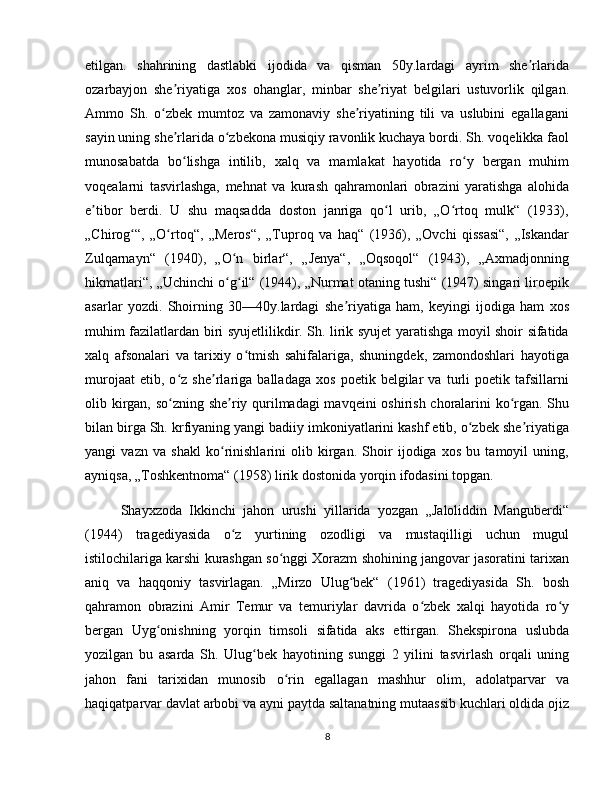 etilgan.   shahrining   dastlabki   ijodida   va   qisman   50y.lardagi   ayrim   she rlaridaʼ
ozarbayjon   she riyatiga   xos   ohanglar,   minbar   she riyat   belgilari   ustuvorlik   qilgan.	
ʼ ʼ
Ammo   Sh.   o zbek   mumtoz   va   zamonaviy   she riyatining   tili   va   uslubini   egallagani	
ʻ ʼ
sayin uning she rlarida o zbekona musiqiy ravonlik kuchaya bordi. Sh. voqelikka faol	
ʼ ʻ
munosabatda   bo lishga   intilib,   xalq   va   mamlakat   hayotida   ro y   bergan   muhim
ʻ ʻ
voqealarni   tasvirlashga,   mehnat   va   kurash   qahramonlari   obrazini   yaratishga   alohida
e tibor   berdi.   U   shu   maqsadda   doston   janriga   qo l   urib,   „O rtoq   mulk“   (1933),	
ʼ ʻ ʻ
„Chirog “,   „O rtoq“,   „Meros“,   „Tuproq   va   haq“   (1936),   „Ovchi   qissasi“,   „Iskandar	
ʻ ʻ
Zulqarnayn“   (1940),   „O n   birlar“,   „Jenya“,   „Oqsoqol“   (1943),   „Axmadjonning	
ʻ
hikmatlari“, „Uchinchi o g il“ (1944), „Nurmat otaning tushi“ (1947) singari liroepik
ʻ ʻ
asarlar   yozdi.   Shoirning   30—40y.lardagi   she riyatiga   ham,   keyingi   ijodiga   ham   xos	
ʼ
muhim fazilatlardan biri syujetlilikdir. Sh. lirik syujet yaratishga moyil shoir sifatida
xalq   afsonalari   va   tarixiy   o tmish   sahifalariga,   shuningdek,   zamondoshlari   hayotiga	
ʻ
murojaat   etib,   o z   she rlariga   balladaga   xos   poetik   belgilar   va   turli   poetik   tafsillarni	
ʻ ʼ
olib kirgan, so zning she riy qurilmadagi mavqeini oshirish choralarini ko rgan. Shu
ʻ ʼ ʻ
bilan birga Sh. krfiyaning yangi badiiy imkoniyatlarini kashf etib, o zbek she riyatiga	
ʻ ʼ
yangi   vazn   va   shakl   ko rinishlarini   olib   kirgan.   Shoir   ijodiga   xos   bu   tamoyil   uning,	
ʻ
ayniqsa, „Toshkentnoma“ (1958) lirik dostonida yorqin ifodasini topgan.
Shayxzoda   Ikkinchi   jahon   urushi   yillarida   yozgan   „Jaloliddin   Manguberdi“
(1944)   tragediyasida   o z   yurtining   ozodligi   va   mustaqilligi   uchun   mugul	
ʻ
istilochilariga karshi kurashgan so nggi Xorazm shohining jangovar jasoratini tarixan	
ʻ
aniq   va   haqqoniy   tasvirlagan.   „Mirzo   Ulug bek“   (1961)   tragediyasida   Sh.   bosh	
ʻ
qahramon   obrazini   Amir   Temur   va   temuriylar   davrida   o zbek   xalqi   hayotida   ro y	
ʻ ʻ
bergan   Uyg onishning   yorqin   timsoli   sifatida   aks   ettirgan.   Shekspirona   uslubda	
ʻ
yozilgan   bu   asarda   Sh.   Ulug bek   hayotining   sunggi   2   yilini   tasvirlash   orqali   uning	
ʻ
jahon   fani   tarixidan   munosib   o rin   egallagan   mashhur   olim,   adolatparvar   va	
ʻ
haqiqatparvar davlat arbobi va ayni paytda saltanatning mutaassib kuchlari oldida ojiz
8