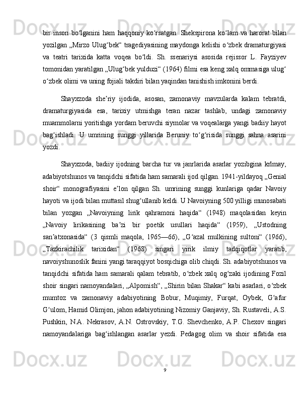 bir   inson   bo lganini   ham   haqqoniy   ko rsatgan.   Shekspirona   ko lam   va   harorat   bilanʻ ʻ ʻ
yozilgan „Mirzo Ulug bek“ tragediyasining maydonga kelishi o zbek dramaturgiyasi	
ʻ ʻ
va   teatri   tarixida   katta   voqea   bo ldi.   Sh.   ssenariysi   asosida   rejissor   L.   Fayziyev	
ʻ
tomonidan yaratilgan „Ulug bek yulduzi“ (1964) filmi esa keng xalq ommasiga ulug	
ʻ ʻ
o zbek olimi va uning fojiali takdiri bilan yaqindan tanishish imkonini berdi.	
ʻ
Shayxzoda   she riy   ijodida,   asosan,   zamonaviy   mavzularda   kalam   tebratdi,	
ʼ
dramaturgiyasida   esa,   tarixiy   utmishga   teran   nazar   tashlab,   undagi   zamonaviy
muammolarni yoritishga yordam beruvchi siymolar va voqealarga yangi badiiy hayot
bag ishladi.   U   umrining   sunggi   yillarida   Beruniy   to g risida   sunggi   sahna   asarini	
ʻ ʻ ʻ
yozdi.
Shayxzoda,   badiiy   ijodning   barcha   tur   va   janrlarida   asarlar   yozibgina   krlmay,
adabiyotshunos va tanqidchi sifatida ham samarali ijod qilgan. 1941-yildayoq „Genial
shoir“   monografiyasini   e lon   qilgan   Sh.   umrining   sunggi   kunlariga   qadar   Navoiy	
ʼ
hayoti va ijodi bilan muttasil shug ullanib keldi. U Navoiyning 500 yilligi munosabati	
ʻ
bilan   yozgan   „Navoiyning   lirik   qahramoni   haqida“   (1948)   maqolasidan   keyin
„Navoiy   lirikasining   ba zi   bir   poetik   usullari   haqida“   (1959),   „Ustodning	
ʼ
san atxonasida“   (3   qismli   maqola,   1965—66),   „G azal   mulkining   sultoni“   (1966),	
ʼ ʻ
„Tazkirachilik   tarixidan“   (1968)   singari   yirik   ilmiy   tadqiqotlar   yaratib,
navoiyshunoslik fanini yangi taraqqiyot bosqichiga olib chiqdi. Sh. adabiyotshunos va
tanqidchi   sifatida   ham   samarali   qalam   tebratib,   o zbek   xalq   og zaki   ijodining   Fozil	
ʻ ʻ
shoir singari namoyandalari, „Alpomish“, „Shirin bilan Shakar“ kabi asarlari, o zbek	
ʻ
mumtoz   va   zamonaviy   adabiyotining   Bobur,   Muqimiy,   Furqat,   Oybek,   G afur
ʻ
G ulom, Hamid Olimjon, jahon adabiyotining Nizomiy Ganjaviy, Sh. Rustaveli, A.S.	
ʻ
Pushkin,   N.A.   Nekrasov,   A.N.   Ostrovskiy,   T.G.   Shevchenko,   A.P.   Chexov   singari
namoyandalariga   bag ishlangan   asarlar   yezdi.   Pedagog   olim   va   shoir   sifatida   esa	
ʻ
9 