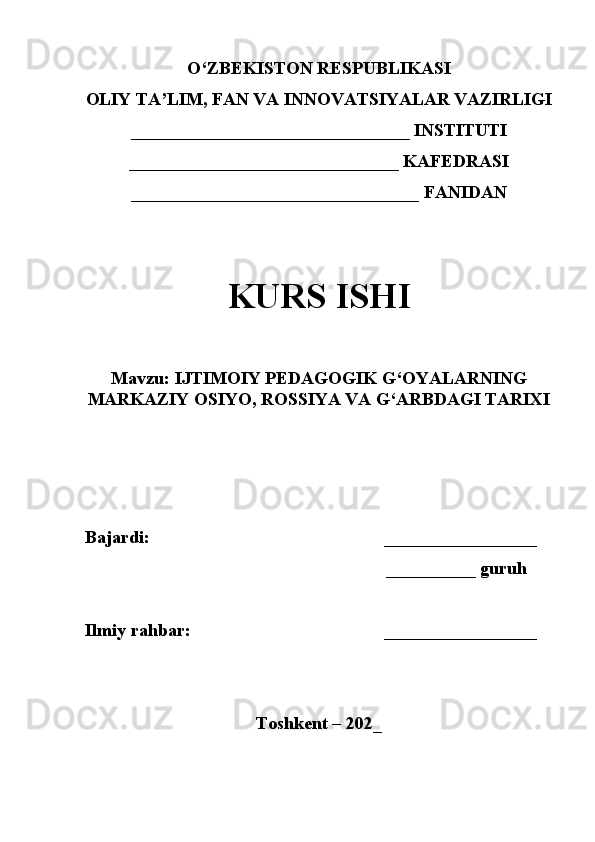 O‘ZBEKISTON RESPUBLIKASI
OLIY TA’LIM, FAN VA INNOVATSIYALAR VAZIRLIGI
_______________________________ INSTITUTI
______________________________ KAFEDRASI
________________________________ FANIDAN
KURS ISHI
Mavzu:  IJTIMOIY PEDAGOGIK G‘OYALARNING
MARKAZIY OSIYO, ROSSIYA VA G‘ARBDAGI TARIXI
Bajardi:                                                       _________________
                                                              __________ guru h
Ilmiy rahbar:                                           _________________
Toshkent – 202_ 