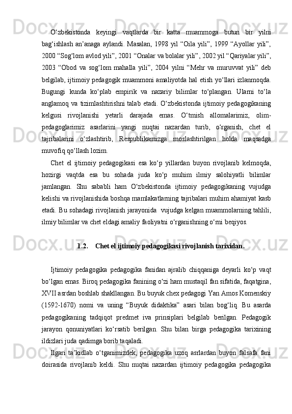 O‘zbekistonda   keyingi   vaqtlarda   bir   katta   muammoga   butun   bir   yilni
bag‘ishlash   an’anaga   aylandi.  Masalan,   1998   yil   “Oila   yili”,  1999   “Ayollar   yili”,
2000 “Sog‘lom avlod yili”, 2001 “Onalar va bolalar yili”, 2002 yil “Qariyalar yili”,
2003   “Obod   va   sog‘lom   mahalla   yili”,   2004   yilni   “Mehr   va   muruvvat   yili”   deb
belgilab, ijtimoiy pedagogik muammoni amaliyotda hal etish yo‘llari izlanmoqda.
Bugungi   kunda   ko‘plab   empirik   va   nazariy   bilimlar   to‘plangan.   Ularni   to‘la
anglamoq  va  tizimlashtirishni  talab  etadi.   O‘zbekistonda  ijtimoiy  pedagogikaning
kelgusi   rivojlanishi   yetarli   darajada   emas.   O‘tmish   allomalarimiz,   olim-
pedagoglarimiz   asarlarini   yangi   nuqtai   nazardan   turib,   o‘rganish,   chet   el
tajribalarini   o‘zlashtirib,   Respublikamizga   moslashtirilgan   holda   maqsadga
muvofiq qo‘llash lozim.
Chet   el   ijtimoiy   pedagogikasi   esa   ko‘p   yillardan   buyon   rivojlanib   kelmoqda,
hozirgi   vaqtda   esa   bu   sohada   juda   ko‘p   muhim   ilmiy   salohiyatli   bilimlar
jamlangan.   Shu   sababli   ham   O‘zbekistonda   ijtimoiy   pedagogikaning   vujudga
kelishi va rivojlanishida boshqa mamlakatlarning tajribalari muhim ahamiyat kasb
etadi. Bu sohadagi rivojlanish jarayonida   vujudga kelgan muammolarning tahlili,
ilmiy bilimlar va chet eldagi amaliy faoliyatni o‘rganishning o‘rni beqiyos.
1.2. Chet el ijtimoiy pedagogikasi rivojlanish tarixidan .
Ijtimoiy   pedagogika   pedagogika   fanidan   ajralib   chiqqaniga   deyarli   ko‘p   vaqt
bo‘lgan emas. Biroq pedagogika fanining o‘zi ham mustaqil fan sifatida, faqatgina,
XVII asrdan boshlab shakllangan. Bu buyuk chex pedagogi Yan Amos Komenskiy
(1592-1670)   nomi   va   uning   “Buyuk   didaktika”   asari   bilan   bog‘liq.   Bu   asarda
pedagogikaning   tadqiqot   predmet   iva   prinsiplari   belgilab   berilgan.   Pedagogik
jarayon   qonuniyatlari   ko‘rsatib   berilgan.   Shu   bilan   birga   pedagogika   tarixining
ildizlari juda qadimga borib taqaladi.
Ilgari   ta’kidlab   o‘tganimizdek,   pedagogika   uzoq   asrlardan   buyon   falsafa   fani
doirasida   rivojlanib   keldi.   Shu   nuqtai   nazardan   ijtimoiy   pedagogika   pedagogika 