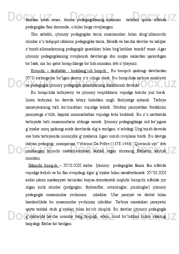 fanidan   yosh   emas,   doimo   pedagogikaning   ajralmas     tarkibiy   qismi   sifatida
pedagogika fani doirasida, u bilan birga rivojlangan.
Shu   sababli,   ijtimoiy   pedagogika   tarixi   muammolari   bilan   shug‘ullanuvchi
olimlar o‘z tadqiqot ishlarini pedagogika tarixi, falsafa va barcha davrlar va xalqlar
o‘tmish allomalarining pedagogik qarashlari bilan bog‘lashlari tasodif emas. Agar
ijtimoiy   pedagogikaning   rivojlanish   davrlariga   shu   nuqtai   nazardan   qaraydigan
bo‘lsak, uni bir qator bosqichlarga bo‘lish mumkin deb o‘ylaymiz.
Birinchi   –   dastlabki   -   boshlang‘ich   boqich.     Bu   bosqich   qadimgi   davrlardan
XVII asrlargacha bo‘lgan davrni o‘z ichiga oladi. Bu bosqichda tarbiya amaliyoti
va pedagogik ijtimoiy pedagogik qarashlarning shakllanish davridir.
Bu   bosqichda   tarbiyaviy   va   ijtimoiy   voqeliklarni   vujudga   kelishi   yuz   berdi.
Inson   tarbiyasi   bu   davrda   tabiiy   holatdan   ongli   faoliyatga   aylandi.   Tarbiya
nazariyasining   turli   ko‘rinishlari   vujudga   keladi.   Ibtidoiy   jamiyatdan   feodalizm
jamiyatiga  o‘tilib,  kapital   munosabatlari   vujudga   kela   boshladi.   Bu   o‘z   navbatida
tarbiyada   turli   muammolarni   oldinga   suradi.   Ijtimoiy   pedagogikaga   oid   ko‘pgina
g‘oyalar uzoq qadimgi antik davrlarda olg‘a surilgan. o‘arbdagi Uyg‘onish davrida
esa bola tarbiyasida insoniylik g‘oyalarini ilgari surish rivojlana bordi. Bu davrga
italyan pedagogi, insonpavari Vittorino Da-Feltre (1378-1446) “Quvonch uyi” deb
nomlangan   birinchi   maktab-internati   tashkil   etgan   olimning   fikrlarini   kiritish
mumkin.
Ikkinchi   bosqich   –   XVII-XIX   asrlar.   Ijtimoiy     pedagogika   fanini   fan   sifatida
vujudga kelish va bu fan rivojidagi ilgor g‘oyalar bilan xarakterlanadi. XVIII-XIX
asrlar  jahon madaniyati  tarixidan  burjua-demokratik inqilobi  bosqichi  sifatida joy
olgan   yirik   olimlar   (pedgoglar,   faylasuflar,   sotsiologlar,   psixiloglar)   ijtimoiy
pedagogik   muammolar   yechimini     izladilar.   Ular   jamiyat   va   davlat   bilan
hamkorlikda   bu   muammolar   yechimini   izladilar.   Tarbiya   masalalari   jamiyatni
qayta   tashkil   etish   g‘oyalari   bilan   ko‘rib   chiqildi.   Bu   davrlar   ijtimoiy   pedagogik
g‘oyalarida   barcha   insonlar   teng   huquqli,   erkin,   ozod   bo‘lishlari   lozim   ekanligi
haqidagi fikrlar ko‘tarilgan. 