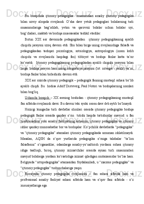 Bu   bosqichda   ijtimoiy   pedagogika     muammolari   amaliy   ijtimoiy   pedagogika
bilan   uzviy   aloqada   rivojlandi.   O‘sha   davr   yetuk   pedagoglari   bolalarning   turli
muammolariga   bag‘ishlab,   yetim   va   qarovsiz   bolalar   uchun   bolalar   uyi,
bog‘chalari, maktab va boshqa muassasalar tashkil etadilar.
Butun   XIX   asr   davomida   pedagogikadan     ijtimoiy   pedagogikaning   ajralib
chiqishi jarayoni uzoq davom etdi. Shu bilan birga uning rivojlanishiga falsafa va
pedagogikadan   tashqari   psixologiya,   sotsiologiya,   antropologiya   (inson   kelib
chiqishi   va   rivojlanishi   haqidagi   fan)   tibbiyot   va   boshqa   fanlar   katta   ta’sir
ko‘rsatdi.     Ijtimoiy   pedagogikaning   pedagogikadan   ajralib   chiqishi   jarayoni   bilan
birga  boshqa jarayon ham uning integratsiya jarayoni (lot. inteeger - yaxlit) ya’ni,
boshqa fanlar bilan birlashishi davom etdi.
XIX asr oxirida ijtimoiy pedagogik – pedagogik fanning mustaqil sohasi bo‘lib
ajralib chiqdi. Bu   hodisa Adolf Disteverg, Paul Notori va boshqalarning nomlari
bilan bog‘liq.
Uchinchi   bosqich   –   XX   asrning   boshidan   -   ijtimoiy   pedagogikaning   mustaqil
fan sifatida rivojlanish davri. Bu davrni teki syoki ososn davr deb aytib bo‘lmaydi.
Hozirgi   kungacha   turli   davlatlar   olimlari   orasida   ijtimoiy   pedagogika   boshqa
pedagogik   fanlar   orasida   qanday   o‘rin     tutishi   haqida   tortishuvlar   mavjud:   u   fan
hisoblanadimi yoki amaliy faoliyatning sohasimi;  ijtimoiy pedagogika va ijtimoiy
ishlar qanday munosabatlar bor va boshqalar. Ko‘pchilik davlatlarda “pedagogika”
va “ijtimoiy pedagogika” atamalari ijtimoiy pedagogikada umuman ishlatilmaydi.
Masalan,   AQSH   da   o‘quv   yurtlarida   pedagogika   o‘rniga   talabalar   “ta’lim
falsafasini”   o‘rganadilar,   odamlarga   amaliy-yo‘naltirish   yordami   sohasi   ijtimoiy
ishga   taalluqli,   biroq,   ijtimoiy   xizmatchilar   orasida   aynan   turli   muammolari
mavjud bolalarga yordam ko‘rsatishga xizmat qiladigan mutaxassislar bo‘lsa ham.
Belgiyada “ortopedagogika” atamasidan foydalaniladi, u “maxsus pedagogika” va
“ijtimoiy pedagogika” tushunchalariga yaqin.
Rossiyada   ijtimoiy   pedagogika   rivojlanishi   –   fan   sohasi   sifatida   ham   va
professional   amaliy   faoliyat   sohasi   sifatida   ham   va   o‘quv   fani   sifatida   -   o‘z
xususiyatlariga ega. 