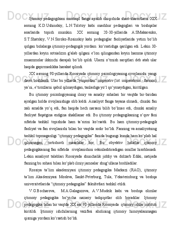 Ijtimoiy   pedagogikani   mustaqil   fanga   ajralib   chiqishida   shart-sharoitlarni   XIX
asrning   K.D.Ushinskiy,   L.N.Tolstoy   kabi   mashhur   pedagoglari   va   boshqalar
asarlarida   topish   mumkin.   XX   asrning   20-30-yillarida   A.SMakarenko,
S.T.Shatskiy,   V.N.Soroko-Rosinskiy   kabi   pedagoglar   faoliyatlarida   yetim   bo‘lib
qolgan bolalarga ijtimoiy-pedagogik yordam   ko‘rsatishga qarilgan edi. Lekin 30-
yillardan  keyin  sotsializm   g‘alab qilgani   e’lon  qilingandan keyin  hamma  ijtimoiy
muammolar   ikkinchi   darajali   bo‘lib   qoldi.   Ularni   o‘tmish   sarqitlari   deb   atab   ular
haqida gapirmaslikka harakat qilindi.
XX   asrning   90-yillarida   Rossiyada   ijtimoiy   psixologiyaning   rivojlanishi   yangi
davri boshlandi. Ular bu yillarda “yuqoridan” imperativ (lot. imperativus - farmon)
ya’ni, e’tirozlarni qabul qilmaydigan, tanlashga yo‘l qo‘ymaydigan, kiritilgan.
Bu   ijtimoiy   psixologiyaning   ilmiy   va   amaliy   sohalari   bir   vaqtda   bir-biridan
ajralgan holda rivojlanishiga olib keldi. Amaliyot fanga tayana olmadi, chunki fan
xali   amalda   yo‘q   edi,   fan   haqida   hech   narsani   bilib   bo‘lmas   edi,   chunki   amaliy
faoliyat   faqatgina   endgina   shakllanar   edi.   Bu   ijtimoiy   pedagogikaning   o‘quv   fani
sifatida   tashkil   topishida   ham   ta’sirini   ko‘rsatdi.   Bu   ham   ijtimoiy-pedagogik
faoliyat va fan rivojlanishi bilan bir vaqtda sodir bo‘ldi. Fanning va amaliyotning
tashkil topmaganligi “ijtimoiy pedagogika” fanida bugungi kunda ham ko‘plab hal
qilinmagan,   tortishuvli   masalalar   bor.   Bu   obyektiv   holatlar   ijtimoiy
pedagogikaning fan sifatida   rivojlanishini  sekinlashtiradigan  omillar  hisoblanadi.
Lekin   amaliyot   talablari   Rossiyada   shunchalik   jiddiy   va   dolzarb   Ediki,   natijada
fanning bu sohasi bilan ko‘plab ilmiy jamoalar shug‘ullana boshladilar.
Rossiya   ta’lim   akademiyasi   ijtimoiy   pedagogika   Markazi   (RAO),   ijtimoiy
ta’lim   Akademiyasi   Moskva,   Sankt-Peterburg,   Tula,   Yekaterinburg   va   boshqa
universitetlarida “ijtimoiy pedagogika” fakultetlari tashkil etildi.
V.G.Bocharova,     M.A.Galaguzova,   A.V.Mudrik   kabi   va   boshqa   olimlar
ijtimoiy   pedagogika   bo‘yicha   nazariy   tadqiqotlar   olib   boradilar.   Ijtimoiy
pedagogika bilan bir vaqtda XX asr 90-yillarida Rossiyada  ijtimoiy ishlar instituti
kiritildi.   Ijtimoiy   ishchilarning   vazifasi   aholining   ijtimoiy   himoyalanmagan
qismiga yordam ko‘rsatish bo‘ldi. 