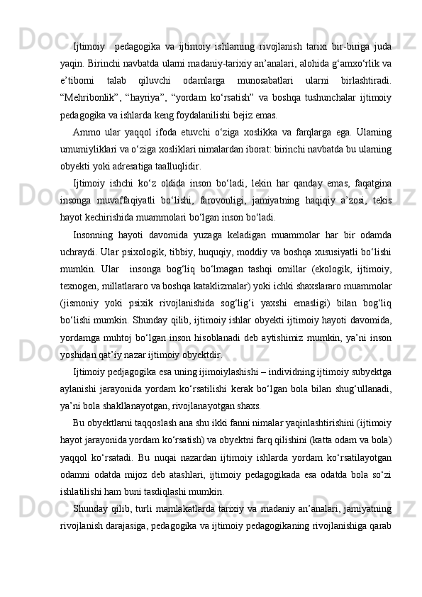 Ijtimoiy     pedagogika   va   ijtimoiy   ishlarning   rivojlanish   tarixi   bir-biriga   juda
yaqin. Birinchi navbatda ularni madaniy-tarixiy an’analari, alohida g‘amxo‘rlik va
e’tiborni   talab   qiluvchi   odamlarga   munosabatlari   ularni   birlashtiradi.
“Mehribonlik”,   “hayriya”,   “yordam   ko‘rsatish”   va   boshqa   tushunchalar   ijtimoiy
pedagogika va ishlarda keng foydalanilishi bejiz emas.
Ammo   ular   yaqqol   ifoda   etuvchi   o‘ziga   xoslikka   va   farqlarga   ega.   Ularning
umumiyliklari va o‘ziga xosliklari nimalardan iborat: birinchi navbatda bu ularning
obyekti yoki adresatiga taalluqlidir.
Ijtimoiy   ishchi   ko‘z   oldida   inson   bo‘ladi,   lekin   har   qanday   emas,   faqatgina
insonga   muvaffaqiyatli   bo‘lishi,   farovonligi,   jamiyatning   haqiqiy   a’zosi,   tekis
hayot kechirishida muammolari bo‘lgan inson bo‘ladi.
Insonning   hayoti   davomida   yuzaga   keladigan   muammolar   har   bir   odamda
uchraydi. Ular psixologik, tibbiy, huquqiy, moddiy va boshqa xususiyatli  bo‘lishi
mumkin.   Ular     insonga   bog‘liq   bo‘lmagan   tashqi   omillar   (ekologik,   ijtimoiy,
texnogen, millatlararo va boshqa kataklizmalar) yoki ichki shaxslararo muammolar
(jismoniy   yoki   psixik   rivojlanishida   sog‘lig‘i   yaxshi   emasligi)   bilan   bog‘liq
bo‘lishi mumkin. Shunday qilib, ijtimoiy ishlar obyekti ijtimoiy hayoti davomida,
yordamga   muhtoj   bo‘lgan   inson   hisoblanadi   deb   aytishimiz   mumkin,   ya’ni   inson
yoshidan qat’iy nazar ijtimoiy obyektdir.
Ijtimoiy pedjagogika esa uning ijimoiylashishi – individning ijtimoiy subyektga
aylanishi   jarayonida   yordam   ko‘rsatilishi   kerak   bo‘lgan   bola   bilan   shug‘ullanadi,
ya’ni bola shakllanayotgan, rivojlanayotgan shaxs.
Bu obyektlarni taqqoslash ana shu ikki fanni nimalar yaqinlashtirishini (ijtimoiy
hayot jarayonida yordam ko‘rsatish) va obyektni farq qilishini (katta odam va bola)
yaqqol   ko‘rsatadi.   Bu   nuqai   nazardan   ijtimoiy   ishlarda   yordam   ko‘rsatilayotgan
odamni   odatda   mijoz   deb   atashlari,   ijtimoiy   pedagogikada   esa   odatda   bola   so‘zi
ishlatilishi ham buni tasdiqlashi mumkin.
Shunday  qilib,   turli   mamlakatlarda   tarixiy   va   madaniy  an’analari,  jamiyatning
rivojlanish darajasiga, pedagogika va ijtimoiy pedagogikaning rivojlanishiga qarab 