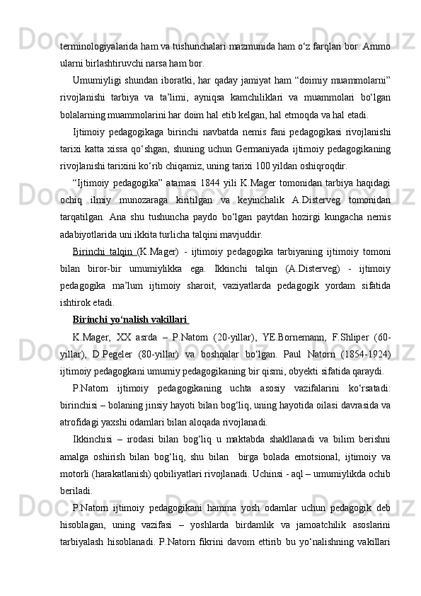 terminologiyalarida ham va tushunchalari mazmunida ham o‘z farqlari bor. Ammo
ularni birlashtiruvchi narsa ham bor.
Umumiyligi  shundan  iboratki, har  qaday  jamiyat  ham  “doimiy muammolarni”
rivojlanishi   tarbiya   va   ta’limi,   ayniqsa   kamchiliklari   va   muammolari   bo‘lgan
bolalarning muammolarini har doim hal etib kelgan, hal etmoqda va hal etadi.
Ijtimoiy   pedagogikaga   birinchi   navbatda   nemis   fani   pedagogikasi   rivojlanishi
tarixi   katta  xissa   qo‘shgan,   shuning   uchun  Germaniyada   ijtimoiy  pedagogikaning
rivojlanishi tarixini ko‘rib chiqamiz, uning tarixi 100 yildan oshiqroqdir.
“Ijtimoiy   pedagogika”   atamasi   1844   yili   K.Mager   tomonidan   tarbiya   haqidagi
ochiq   ilmiy   munozaraga   kiritilgan   va   keyinchalik   A.Disterveg   tomonidan
tarqatilgan.   Ana   shu   tushuncha   paydo   bo‘lgan   paytdan   hozirgi   kungacha   nemis
adabiyotlarida uni ikkita turlicha talqini mavjuddir.
Birinchi   talqin   (K.Mager)   -   ijtimoiy   pedagogika   tarbiyaning   ijtimoiy   tomoni
bilan   biror-bir   umumiylikka   ega.   Ikkinchi   talqin   (A.Disterveg)   -   ijtimoiy
pedagogika   ma’lum   ijtimoiy   sharoit,   vaziyatlarda   pedagogik   yordam   sifatida
ishtirok etadi.
Birinchi yo‘nalish vakillari 
K.Mager,   XX   asrda   –   P.Natorn   (20-yillar),   YE.Bornemann,   F.Shliper   (60-
yillar),   D.Pegeler   (80-yillar)   va   boshqalar   bo‘lgan.   Paul   Natorn   (1854-1924)
ijtimoiy pedagogkani umumiy pedagogikaning bir qismi, obyekti sifatida qaraydi.
P.Natorn   ijtimoiy   pedagogikaning   uchta   asosiy   vazifalarini   ko‘rsatadi:
birinchisi – bolaning jinsiy hayoti bilan bog‘liq, uning hayotida oilasi davrasida va
atrofidagi yaxshi odamlari bilan aloqada rivojlanadi.
Ikkinchisi   –   irodasi   bilan   bog‘liq   u   maktabda   shakllanadi   va   bilim   berishni
amalga   oshirish   bilan   bog‘liq,   shu   bilan     birga   bolada   emotsional,   ijtimoiy   va
motorli (harakatlanish) qobiliyatlari rivojlanadi. Uchinsi - aql – umumiylikda ochib
beriladi.
P.Natorn   ijtimoiy   pedagogikani   hamma   yosh   odamlar   uchun   pedagogik   deb
hisoblagan,   uning   vazifasi   –   yoshlarda   birdamlik   va   jamoatchilik   asoslarini
tarbiyalash   hisoblanadi.   P.Natorn   fikrini   davom   ettirib   bu   yo‘nalishning   vakillari 